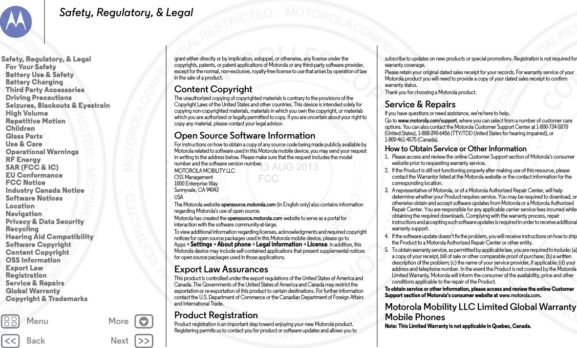 Back NextMenu MoreSafety, Regulatory, &amp; Legalgrant either directly or by implication, estoppel, or otherwise, any license under the copyrights, patents, or patent applications of Motorola or any third-party software provider, except for the normal, non-exclusive, royalty-free license to use that arises by operation of law in the sale of a product.Content CopyrightContent CopyrightThe unauthorized copying of copyrighted materials is contrary to the provisions of the Copyright Laws of the United States and other countries. This device is intended solely for copying non-copyrighted materials, materials in which you own the copyright, or materials which you are authorized or legally permitted to copy. If you are uncertain about your right to copy any material, please contact your legal advisor.Open Source Software InformationOSS InformationFor instructions on how to obtain a copy of any source code being made publicly available by Motorola related to software used in this Motorola mobile device, you may send your request in writing to the address below. Please make sure that the request includes the model number and the software version number.MOTOROLA MOBILITY LLCOSS Management1000 Enterprise WaySunnyvale, CA 94043 USAThe Motorola website opensource.motorola.com (in English only) also contains information regarding Motorola&apos;s use of open source.Motorola has created the opensource.motorola.com website to serve as a portal for interaction with the software community-at-large.To view additional information regarding licenses, acknowledgments and required copyright notices for open source packages used in this Motorola mobile device, please go to Apps &gt;Settings &gt;About phone &gt;Legal information &gt;License. In addition, this Motorola device may include self-contained applications that present supplemental notices for open source packages used in those applications.Export Law AssurancesExport LawThis product is controlled under the export regulations of the United States of America and Canada. The Governments of the United States of America and Canada may restrict the exportation or re-exportation of this product to certain destinations. For further information contact the U.S. Department of Commerce or the Canadian Department of Foreign Affairs and International Trade.Product RegistrationRegistrationProduct registration is an important step toward enjoying your new Motorola product. Registering permits us to contact you for product or software updates and allows you to subscribe to updates on new products or special promotions. Registration is not required for warranty coverage.Please retain your original dated sales receipt for your records. For warranty service of your Motorola product you will need to provide a copy of your dated sales receipt to confirm warranty status.Thank you for choosing a Motorola product.Service &amp; RepairsServi ce &amp; Repai rsIf you have questions or need assistance, we&apos;re here to help.Go to www.motorola.com/support, where you can select from a number of customer care options. You can also contact the Motorola Customer Support Center at 1-800-734-5870 (United States), 1-888-390-6456 (TTY/TDD United States for hearing impaired), or 1-800-461-4575 (Canada).How to Obtain Service or Other Information  1. Please access and review the online Customer Support section of Motorola&apos;s consumer website prior to requesting warranty service.2. If the Product is still not functioning properly after making use of this resource, please contact the Warrantor listed at the Motorola website or the contact information for the corresponding location.3. A representative of Motorola, or of a Motorola Authorized Repair Center, will help determine whether your Product requires service. You may be required to download, or otherwise obtain and accept software updates from Motorola or a Motorola Authorized Repair Center. You are responsible for any applicable carrier service fees incurred while obtaining the required downloads. Complying with the warranty process, repair instructions and accepting such software updates is required in order to receive additional warranty support.4. If the software update doesn’t fix the problem, you will receive instructions on how to ship the Product to a Motorola Authorized Repair Center or other entity.5. To obtain warranty service, as permitted by applicable law, you are required to include: (a) a copy of your receipt, bill of sale or other comparable proof of purchase; (b) a written description of the problem; (c) the name of your service provider, if applicable; (d) your address and telephone number. In the event the Product is not covered by the Motorola Limited Warranty, Motorola will inform the consumer of the availability, price and other conditions applicable to the repair of the Product.To obtain service or other information, please access and review the online Customer Support section of Motorola&apos;s consumer website at www.motorola.com.Motorola Mobility LLC Limited Global Warranty Mobile PhonesGlob al Warr antyNote: This Limited Warranty is not applicable in Quebec, Canada. Safety, Regulatory, &amp; Legal   For Your Safety   Battery Use &amp; Safety   Battery Charging   Third Party Accessories   Driving Precautions   Seizures, Blackouts &amp; Eyestrain   High Volume   Repetitive Motion   Children   Glass Parts   Use &amp; Care   Operational Warnings   RF Energy   SAR (FCC &amp; IC)   EU Conformance   FCC Notice   Industry Canada Notice   Software Notices   Location   Navigation   Privacy &amp; Data Security   Recycling   Hearing Aid Compatibility   Software Copyright   Content Copyright   OSS Information   Export Law   Registration   Service &amp; Repairs   Global Warranty   Copyright &amp; Trademarks13 AUG 2013 FCC