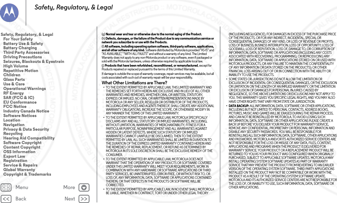 Back NextMenu MoreSafety, Regulatory, &amp; Legal(g) Normal wear and tear or otherwise due to the normal aging of the Product.(h) Defects, damages, or the failure of the Product due to any communication service or network you subscribe to or use with the Products.(i) All software, including operating system software, third-party software, applications, and all other software of any kind. Software distributed by Motorola is provided “AS-IS” and “AS AVAILABLE,” “WITH ALL FAULTS” and without a warranty of any kind. The Limited Warranty does not apply to any non-Motorola product or any software, even if packaged or sold with the Motorola hardware, unless otherwise required by applicable local law.(j) Products that have been refurbished, reconditioned, or remanufactured, except for Products repaired or replaced pursuant to the terms of this Limited Warranty.If damage is outside the scope of warranty coverage, repair services may be available, but all costs associated with such out of warranty repair will be your responsibility.What Other Limitations are There?•TO THE EXTENT PERMITTED BY APPLICABLE LAW, THIS LIMITED WARRANTY AND THE REMEDIES SET FORTH HEREIN ARE EXCLUSIVE AND IN LIEU OF ALL OTHER WARRANTIES AND REMEDIES, WHETHER ORAL OR WRITTEN, STATUTORY, EXPRESS OR IMPLIED. NO ORAL OR WRITTEN REPRESENTATIONS MADE BY MOTOROLA OR ANY SELLER, RESELLER OR DISTRIBUTOR OF THE PRODUCTS, INCLUDING EMPLOYEES AND AGENTS THEREOF, SHALL CREATE ANY ADDITIONAL WARRANTY OBLIGATIONS, INCREASE THE SCOPE, OR OTHERWISE MODIFY IN ANY MANNER THE TERMS OF THIS LIMITED WARRANTY.•TO THE EXTENT PERMITTED BY APPLICABLE LAW, MOTOROLA SPECIFICALLY DISCLAIMS ANY AND ALL STATUTORY OR IMPLIED WARRANTIES, INCLUDING, WITHOUT LIMITATION, WARRANTIES OF MERCHANTABILITY, FITNESS FOR A PARTICULAR PURPOSE, NONINFRINGEMENT AND ALL WARRANTIES AGAINST HIDDEN OR LATENT DEFECTS. WHERE SUCH STATUTORY OR IMPLIED WARRANTIES CANNOT LAWFULLY BE DISCLAIMED, THEN TO THE EXTENT PERMITTED BY LAW, ALL SUCH WARRANTIES SHALL BE LIMITED IN DURATION TO THE DURATION OF THE EXPRESS LIMITED WARRANTY CONTAINED HEREIN AND THE REMEDIES OF REPAIR, REPLACEMENT, OR REFUND AS DETERMINED BY MOTOROLA IN ITS SOLE DISCRETION SHALL BE THE EXCLUSIVE REMEDY OF THE CONSUMER.•TO THE EXTENT PERMITTED BY APPLICABLE LAW, MOTOROLA DOES NOT WARRANT THAT THE OPERATION OF ANY PRODUCTS OR SOFTWARE COVERED UNDER THIS LIMITED WARRANTY WILL MEET YOUR REQUIREMENTS, WORK IN COMBINATION WITH ANY HARDWARE OR SOFTWARE APPLICATIONS OR THIRD PARTY SERVICES, BE UNINTERRUPTED, ERROR-FREE, OR WITHOUT RISK TO, OR LOSS OF, ANY INFORMATION, DATA, SOFTWARE OR APPLICATIONS CONTAINED THEREIN, OR THAT DEFECTS IN THE PRODUCTS OR SOFTWARE WILL BE CORRECTED.•TO THE EXTENT PERMITTED BY APPLICABLE LAW, IN NO EVENT SHALL MOTOROLA BE LIABLE, WHETHER IN CONTRACT, TORT OR UNDER OTHER LEGAL THEORY (INCLUDING NEGLIGENCE), FOR DAMAGES IN EXCESS OF THE PURCHASE PRICE OF THE PRODUCTS, OR FOR ANY INDIRECT, INCIDENTAL, SPECIAL OR CONSEQUENTIAL DAMAGES OF ANY KIND, OR LOSS OF REVENUE OR PROFITS; LOSS OF BUSINESS; BUSINESS INTERRUPTION; LOSS OF OPPORTUNITY; LOSS OF GOODWILL; LOSS OF REPUTATION; LOSS OF, DAMAGE TO, OR CORRUPTION OF INFORMATION, DATA, SOFTWARE OR APPLICATIONS (INCLUDING ANY COSTS ASSOCIATED WITH RECOVERING, PROGRAMMING, OR REPRODUCING ANY INFORMATION, DATA, SOFTWARE OR APPLICATIONS STORED ON OR USED WITH MOTOROLA PRODUCTS, OR ANY FAILURE TO MAINTAIN THE CONFIDENTIALITY OF ANY INFORMATION OR DATA STORED ON THE PRODUCTS); OR OTHER FINANCIAL LOSS ARISING OUT OF OR IN CONNECTION WITH THE ABILITY OR INABILITY TO USE THE PRODUCTS.•SOME STATES OR JURISDICTIONS DO NOT ALLOW THE LIMITATION OR EXCLUSION OF INCIDENTAL OR CONSEQUENTIAL DAMAGES, OR THE EXCLUSION OR LIMITATION ON THE LENGTH OF AN IMPLIED WARRANTY, OR THE LIMITATION OR EXCLUSION OF DAMAGES FOR PERSONAL INJURIES CAUSED BY NEGLIGENCE, SO THE ABOVE LIMITATIONS OR EXCLUSIONS MAY NOT APPLY TO YOU. THIS WARRANTY GIVES YOU SPECIFIC LEGAL RIGHTS, AND YOU MAY ALSO HAVE OTHER RIGHTS THAT VARY FROM STATE OR JURISDICTION.•DATA BACKUP: ALL INFORMATION, DATA, SOFTWARE OR OTHER APPLICATIONS, INCLUDING BUT NOT LIMITED TO PERSONAL CONTACTS, ADDRESS BOOKS, PICTURES, MUSIC AND GAMES WILL BE ERASED DURING THE REPAIR PROCESS, AND CAN NOT BE REINSTALLED BY MOTOROLA. TO AVOID LOSING SUCH INFORMATION, DATA, SOFTWARE OR OTHER APPLICATIONS PLEASE CREATE A BACK UP BEFORE YOU DELIVER YOUR PRODUCT FOR WARRANTY SERVICE, REMOVE ANY CONFIDENTIAL, PROPRIETARY OR PERSONAL INFORMATION AND DISABLE ANY SECURITY PASSWORDS. YOU WILL BE RESPONSIBLE FOR REINSTALLING ALL SUCH INFORMATION, DATA, SOFTWARE, OTHER APPLICATIONS AND PASSWORDS. MOTOROLA AND/OR ITS AUTHORIZED SERVICE CENTERS ARE NOT RESPONSIBLE FOR THE LOSS OR MISUSE OF ANY DATA, FILES, CONTENT, APPLICATIONS AND PROGRAMS WHEN THE PRODUCT IS DELIVERED FOR WARRANTY SERVICE. YOUR PRODUCT OR A REPLACEMENT PRODUCT WILL BE RETURNED TO YOU AS YOUR PRODUCT WAS CONFIGURED WHEN ORIGINALLY PURCHASED, SUBJECT TO APPLICABLE SOFTWARE UPDATES. MOTOROLA MAY INSTALL OPERATING SYSTEM SOFTWARE UPDATES AS PART OF WARRANTY SERVICE THAT MAY PREVENT THE PRODUCT FROM REVERTING TO AN EARLIER VERSION OF THE OPERATING SYSTEM SOFTWARE. THIRD PARTY APPLICATIONS INSTALLED ON THE PRODUCT MAY NOT BE COMPATIBLE OR WORK WITH THE PRODUCT AS A RESULT OF THE OPERATING SYSTEM SOFTWARE UPDATE. MOTOROLA AND ITS AUTHORIZED SERVICE CENTERS ARE NOT RESPONSIBLE FOR THE LOSS OF, OR INABILITY TO USE, SUCH INFORMATION, DATA, SOFTWARE OR OTHER APPLICATIONS.Safety, Regulatory, &amp; Legal   For Your Safety   Battery Use &amp; Safety   Battery Charging   Third Party Accessories   Driving Precautions   Seizures, Blackouts &amp; Eyestrain   High Volume   Repetitive Motion   Children   Glass Parts   Use &amp; Care   Operational Warnings   RF Energy   SAR (FCC &amp; IC)   EU Conformance   FCC Notice   Industry Canada Notice   Software Notices   Location   Navigation   Privacy &amp; Data Security   Recycling   Hearing Aid Compatibility   Software Copyright   Content Copyright   OSS Information   Export Law   Registration   Service &amp; Repairs   Global Warranty   Copyright &amp; Trademarks13 AUG 2013 FCC