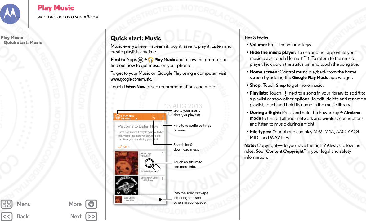 Back NextMenu MorePlay Musicwhen life needs a soundtrackQuick start: MusicMusic everywhere—stream it, buy it, save it, play it. Listen and create playlists anytime.Find it: Apps &gt; Play Music and follow the prompts to find out how to get music on your phoneTo get to your Music on Google Play using a computer, visit www.google.com/music.To u ch  Listen Now to see recommendations and more:All booksJane AustenPride and PrejudiceMY BOOKSGot itListen Now makes it easy to ﬁgure out whatto play next. The more you play, the betterListe Now gets at surfacing good stuff.Welcome to Listen NowListen NowXtra CrispyXtra CrispyRecently playedALL MUSICBordertown DevilsLost HighwayRecently playedRRecetntllypllayeddXtra CrispyXtra CrispySearch for &amp;download music.Fine tune audio settings &amp; more.Touch an album to see more info.Go to your music library or playlists.Play the song or swipe left or right to see others in your queue.Tips &amp; tri cks•Volume: Press the volume keys.• Hide the music player: To  u se  a n o t h e r a p p  w hil e  yo u r music plays, touch Home . To return to the music player, flick down the status bar and touch the song title.•Home screen: Control music playback from the home screen by adding the Google Play Music app widget.•Shop: To u c h  Shop to get more music.• Playlists: Touch  next to a song in your library to add it to a playlist or show other options. To edit, delete and rename a playlist, touch and hold its name in the music library.• During a flight: Press and hold the Power key &gt; Airplane mode to turn off all your network and wireless connections and listen to music during a flight.• File types: Your phone can play MP3, M4A, AAC, AAC+, MIDI, and WAV files.Note: Copyright—do you have the right? Always follow the rules. See “Content Copyright” in your legal and safety information.Play Music   Quick start: Music13 AUG 2013 FCC