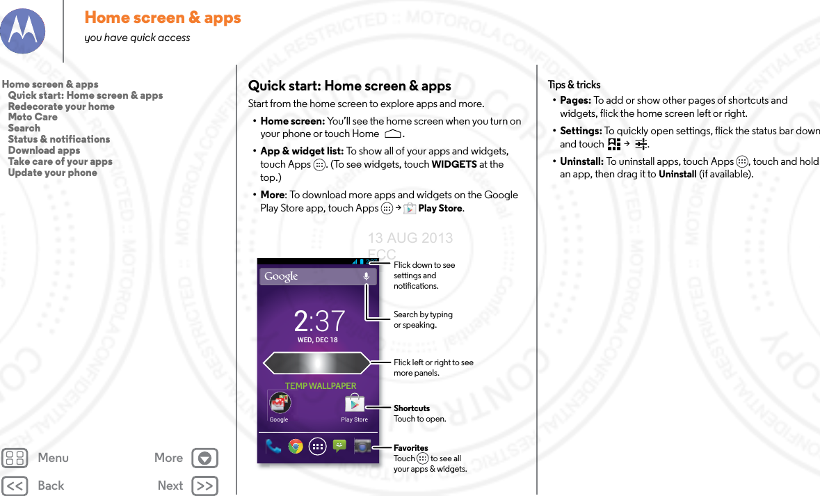 Back NextMenu MoreHome screen &amp; appsyou have quick accessQuick start: Home screen &amp; appsStart from the home screen to explore apps and more.•Home screen: You’ll see the home screen when you turn on your phone or touch Home .• App &amp; widget list: To show all of your apps and widgets, touch Apps . (To see widgets, touch WIDGETS at the top.)•More: To download more apps and widgets on the Google Play Store app, touch Apps  &gt; Play Store.Play StoreGoogle2:37WED, DEC 182:37TEMP WALLPAPERFlick left or right to seemore panels.ShortcutsTouch to open.FavoritesTouch         to see allyour apps &amp; widgets.      Flick down to see settings and notications.Search by typing or speaking.Tips  &amp; tri cks•Pages: To add or show other pages of shortcuts and widgets, flick the home screen left or right. • Settings: To quickly open settings, flick the status bar down and touch  &gt;  .• Uninstall: To uninstall apps, touch Apps , touch and hold an app, then drag it to Uninstall (if available).Home screen &amp; apps   Quick start: Home screen &amp; apps   Redecorate your home   Moto Care   Search   Status &amp; notifications   Download apps   Take care of your apps   Update your phone13 AUG 2013 FCC