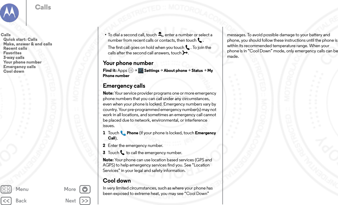 Back NextMenu MoreCalls•To dial a second call, touch , enter a number or select a number from recent calls or contacts, then touch .The first call goes on hold when you touch . To join the calls after the second call answers, touch  .Your phone numberFind it: Apps  &gt; Settings &gt;About phone &gt;Status &gt;My Phone numberEmergency callsNote: Your service provider programs one or more emergency phone numbers that you can call under any circumstances, even when your phone is locked. Emergency numbers vary by country. Your pre-programmed emergency number(s) may not work in all locations, and sometimes an emergency call cannot be placed due to network, environmental, or interference issues.  1To u c hPhone (if your phone is locked, touchEmergency Call).2Enter the emergency number.3Touch  to call the emergency number.Note: Your phone can use location based services (GPS and AGPS) to help emergency services find you. See “Location Services” in your legal and safety information.Cool downIn very limited circumstances, such as where your phone has been exposed to extreme heat, you may see “Cool Down” messages. To avoid possible damage to your battery and phone, you should follow these instructions until the phone is within its recommended temperature range. When your phone is in “Cool Down” mode, only emergency calls can be made.Calls   Quick start: Calls   Make, answer &amp; end calls   Recent calls   Favorites   3-way calls   Your phone number   Emergency calls   Cool down13 AUG 2013 FCC