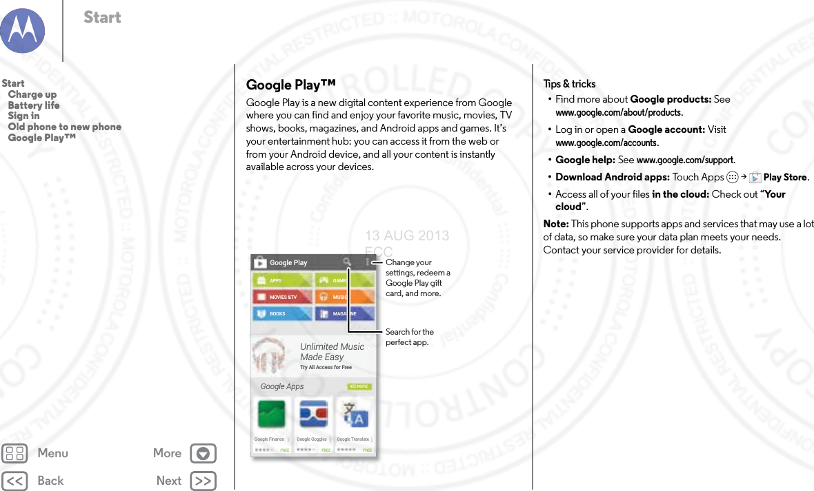 Back NextMenu MoreStartGoogle Play™Google Play is a new digital content experience from Google where you can find and enjoy your favorite music, movies, TV shows, books, magazines, and Android apps and games. It’s your entertainment hub: you can access it from the web or from your Android device, and all your content is instantly available across your devices.Google PlayAPPSMOVIES &amp;TVBOOKSGoogle AppsGAMESMUSICMAGAZINESEE MOREUnlimited MusicMade EasyTry All Access for FreeGoogle FinanceFREE FREE FREEGoogle Goggles Google TranslateChange your settings, redeem a Google Play gift card, and more.Search for the perfect app.Tips  &amp; tri cks•Find more about Google products: See www.google.com/about/products.•Log in or open a Google account: Visit www.google.com/accounts. • Google help: See www.google.com/support. • Download Android apps: To uch A p ps  &gt; Play Store.•Access all of your files in the cloud: Check out “Yo u r  cloud”.Note: This phone supports apps and services that may use a lot of data, so make sure your data plan meets your needs. Contact your service provider for details.Start   Charge up   Battery life   Sign in   Old phone to new phone   Google Play™13 AUG 2013 FCC