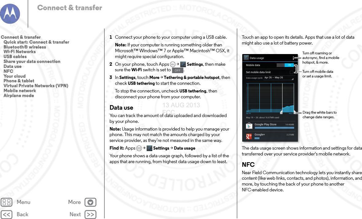 Back NextMenu MoreConnect &amp; transfer1Connect your phone to your computer using a USB cable.Note: If your computer is running something older than Microsoft™ Windows™ 7 or Apple™ Macintosh™ OSX, it might require special configuration.2On your phone, touch Apps &gt; Settings, then make sure the Wi-Fi switch is set to  .3In Settings, touch More &gt; Tethering &amp; portable hotspot, then check USB tethering to start the connection.To stop the connection, uncheck USB tethering, then disconnect your phone from your computer.Data useYou can track the amount of data uploaded and downloaded by your phone.Note: Usage information is provided to help you manage your phone. This may not match the amounts charged by your service provider, as they’re not measured in the same way.Find it: Apps &gt; Settings &gt;Data usageYour phone shows a data usage graph, followed by a list of the apps that are running, from highest data usage down to least. OFFTouch an app to open its details. Apps that use a lot of data might also use a lot of battery power.The data usage screen shows information and settings for data transferred over your service provider&apos;s mobile network.NFCNear Field Communication technology lets you instantly share content (like web links, contacts, and photos), information, and more, by touching the back of your phone to another NFC-enabled device.Data usageApr 26 - May 26Data usage cycleMay 19 - 26: about 16.67MB usedApr 26 May 26Google Play Store 14.46MBGoogle+ 2.21MBMobile dataSet mobile data limitONDrag the white bars to change date ranges.Turn o roaming or auto-sync, nd a mobile hotspot, &amp; more.Turn o mobile data or set a usage limit.Connect &amp; transfer   Quick start: Connect &amp; transfer   Bluetooth® wireless   Wi-Fi Networks   USB cables   Share your data connection   Data use   NFC   Your cloud   Phone &amp; tablet   Virtual Private Networks (VPN)   Mobile network   Airplane mode13 AUG 2013 FCC