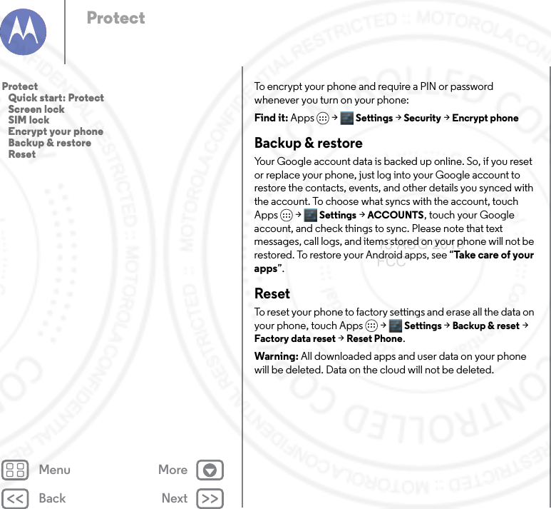 Back NextMenu MoreProtectTo encrypt your phone and require a PIN or password whenever you turn on your phone:Find it: Apps &gt; Settings &gt; Security &gt; Encrypt phoneBackup &amp; restoreYour Google account data is backed up online. So, if you reset or replace your phone, just log into your Google account to restore the contacts, events, and other details you synced with the account. To choose what syncs with the account, touch Apps  &gt; Settings &gt;ACCOUNTS, touch your Google account, and check things to sync. Please note that text messages, call logs, and items stored on your phone will not be restored. To restore your Android apps, see “Ta ke  c are o f  y o u r apps”.ResetTo reset your phone to factory settings and erase all the data on your phone, touch Apps &gt; Settings &gt; Backup &amp; reset &gt; Factory data reset &gt; Reset Phone.Warning: All downloaded apps and user data on your phone will be deleted. Data on the cloud will not be deleted.Protect   Quick start: Protect   Screen lock   SIM lock   Encrypt your phone   Backup &amp; restore   Reset13 AUG 2013 FCC