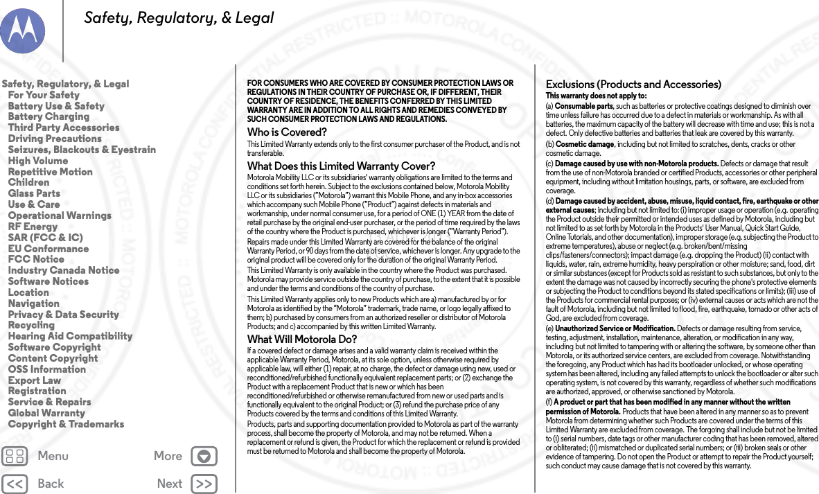 Back NextMenu MoreSafety, Regulatory, &amp; LegalFOR CONSUMERS WHO ARE COVERED BY CONSUMER PROTECTION LAWS OR REGULATIONS IN THEIR COUNTRY OF PURCHASE OR, IF DIFFERENT, THEIR COUNTRY OF RESIDENCE, THE BENEFITS CONFERRED BY THIS LIMITED WARRANTY ARE IN ADDITION TO ALL RIGHTS AND REMEDIES CONVEYED BY SUCH CONSUMER PROTECTION LAWS AND REGULATIONS. Who is Covered?This Limited Warranty extends only to the first consumer purchaser of the Product, and is not transferable.What Does this Limited Warranty Cover?Motorola Mobility LLC or its subsidiaries&apos; warranty obligations are limited to the terms and conditions set forth herein. Subject to the exclusions contained below, Motorola Mobility LLC or its subsidiaries (”Motorola”) warrant this Mobile Phone, and any in-box accessories which accompany such Mobile Phone (”Product”) against defects in materials and workmanship, under normal consumer use, for a period of ONE (1) YEAR from the date of retail purchase by the original end-user purchaser, or the period of time required by the laws of the country where the Product is purchased, whichever is longer (”Warranty Period”).Repairs made under this Limited Warranty are covered for the balance of the original Warranty Period, or 90 days from the date of service, whichever is longer. Any upgrade to the original product will be covered only for the duration of the original Warranty Period.This Limited Warranty is only available in the country where the Product was purchased. Motorola may provide service outside the country of purchase, to the extent that it is possible and under the terms and conditions of the country of purchase.This Limited Warranty applies only to new Products which are a) manufactured by or for Motorola as identified by the “Motorola” trademark, trade name, or logo legally affixed to them; b) purchased by consumers from an authorized reseller or distributor of Motorola Products; and c) accompanied by this written Limited Warranty.What Will Motorola Do?If a covered defect or damage arises and a valid warranty claim is received within the applicable Warranty Period, Motorola, at its sole option, unless otherwise required by applicable law, will either (1) repair, at no charge, the defect or damage using new, used or reconditioned/refurbished functionally equivalent replacement parts; or (2) exchange the Product with a replacement Product that is new or which has been reconditioned/refurbished or otherwise remanufactured from new or used parts and is functionally equivalent to the original Product; or (3) refund the purchase price of any Products covered by the terms and conditions of this Limited Warranty.Products, parts and supporting documentation provided to Motorola as part of the warranty process, shall become the property of Motorola, and may not be returned. When a replacement or refund is given, the Product for which the replacement or refund is provided must be returned to Motorola and shall become the property of Motorola.Exclusions (Products and Accessories)This warranty does not apply to:(a) Consumable parts, such as batteries or protective coatings designed to diminish over time unless failure has occurred due to a defect in materials or workmanship. As with all batteries, the maximum capacity of the battery will decrease with time and use; this is not a defect. Only defective batteries and batteries that leak are covered by this warranty.(b) Cosmetic damage, including but not limited to scratches, dents, cracks or other cosmetic damage.(c) Damage caused by use with non-Motorola products. Defects or damage that result from the use of non-Motorola branded or certified Products, accessories or other peripheral equipment, including without limitation housings, parts, or software, are excluded from coverage.(d) Damage caused by accident, abuse, misuse, liquid contact, fire, earthquake or other external causes; including but not limited to: (i) improper usage or operation (e.g. operating the Product outside their permitted or intended uses as defined by Motorola, including but not limited to as set forth by Motorola in the Products&apos; User Manual, Quick Start Guide, Online Tutorials, and other documentation), improper storage (e.g. subjecting the Product to extreme temperatures), abuse or neglect (e.g. broken/bent/missing clips/fasteners/connectors); impact damage (e.g. dropping the Product) (ii) contact with liquids, water, rain, extreme humidity, heavy perspiration or other moisture; sand, food, dirt or similar substances (except for Products sold as resistant to such substances, but only to the extent the damage was not caused by incorrectly securing the phone&apos;s protective elements or subjecting the Product to conditions beyond its stated specifications or limits); (iii) use of the Products for commercial rental purposes; or (iv) external causes or acts which are not the fault of Motorola, including but not limited to flood, fire, earthquake, tornado or other acts of God, are excluded from coverage.(e) Unauthorized Service or Modification. Defects or damage resulting from service, testing, adjustment, installation, maintenance, alteration, or modification in any way, including but not limited to tampering with or altering the software, by someone other than Motorola, or its authorized service centers, are excluded from coverage. Notwithstanding the foregoing, any Product which has had its bootloader unlocked, or whose operating system has been altered, including any failed attempts to unlock the bootloader or alter such operating system, is not covered by this warranty, regardless of whether such modifications are authorized, approved, or otherwise sanctioned by Motorola.(f) A product or part that has been modified in any manner without the written permission of Motorola. Products that have been altered in any manner so as to prevent Motorola from determining whether such Products are covered under the terms of this Limited Warranty are excluded from coverage. The forgoing shall include but not be limited to (i) serial numbers, date tags or other manufacturer coding that has been removed, altered or obliterated; (ii) mismatched or duplicated serial numbers; or (iii) broken seals or other evidence of tampering. Do not open the Product or attempt to repair the Product yourself; such conduct may cause damage that is not covered by this warranty.Safety, Regulatory, &amp; Legal   For Your Safety   Battery Use &amp; Safety   Battery Charging   Third Party Accessories   Driving Precautions   Seizures, Blackouts &amp; Eyestrain   High Volume   Repetitive Motion   Children   Glass Parts   Use &amp; Care   Operational Warnings   RF Energy   SAR (FCC &amp; IC)   EU Conformance   FCC Notice   Industry Canada Notice   Software Notices   Location   Navigation   Privacy &amp; Data Security   Recycling   Hearing Aid Compatibility   Software Copyright   Content Copyright   OSS Information   Export Law   Registration   Service &amp; Repairs   Global Warranty   Copyright &amp; Trademarks13 AUG 2013 FCC