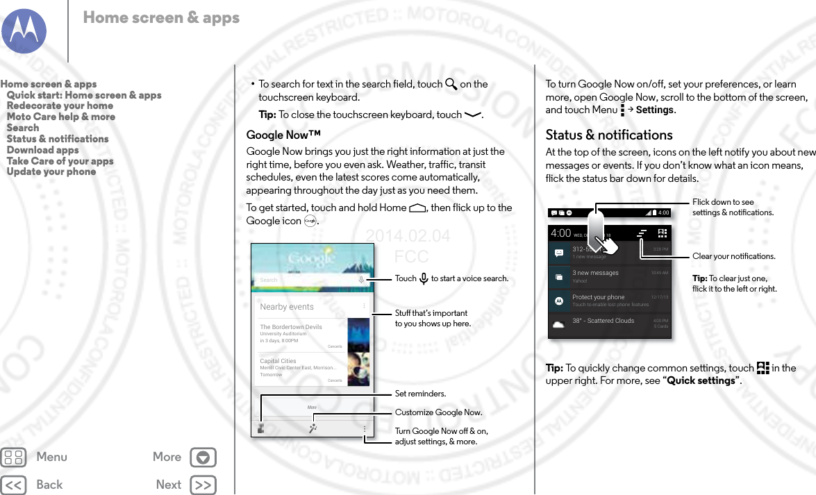 Back NextMenu MoreHome screen &amp; apps•To search for text in the search field, touch  on the touchscreen keyboard.Tip:  To close the touchscreen keyboard, touch .Google Now™Google Now brings you just the right information at just the right time, before you even ask. Weather, traffic, transit schedules, even the latest scores come automatically, appearing throughout the day just as you need them.To get started, touch and hold Home , then flick up to the Google icon .MoreNearby eventsThe Bordertown DevilsUniversity Auditoriumin 3 days, 8:00PMConcertsCapital CitiesMerrill Civic Center East, Morrison...TomorrowConcertsSearchStu that’s importantto you shows up here.Customize Google Now.Turn Google Now o &amp; on,adjust settings, &amp; more.Set reminders.Touch         to start a voice search.To turn Google Now on/off, set your preferences, or learn more, open Google Now, scroll to the bottom of the screen, and touch Menu  &gt; Settings.Status &amp; notificationsAt the top of the screen, icons on the left notify you about new messages or events. If you don’t know what an icon means, flick the status bar down for details.Tip:  To quickly change common settings, touch  in the upper right. For more, see “Quick settings”.4:003 new messagesYahoo!10:49 AMProtect your phoneTouch to enable lost phone features12/17/134:00WED, DECEMBER 18312-555-12341 new message3:28 PM38° - Scattered Clouds 4:00 PM5 CardsClear your notications.Flick down to seesettings &amp; notications.Tip: To clear just one,flick it to the left or right.Home screen &amp; apps   Quick start: Home screen &amp; apps   Redecorate your home   Moto Care help &amp; more   Search   Status &amp; notifications   Download apps   Take Care of your apps   Update your phone2014.02.04       FCC