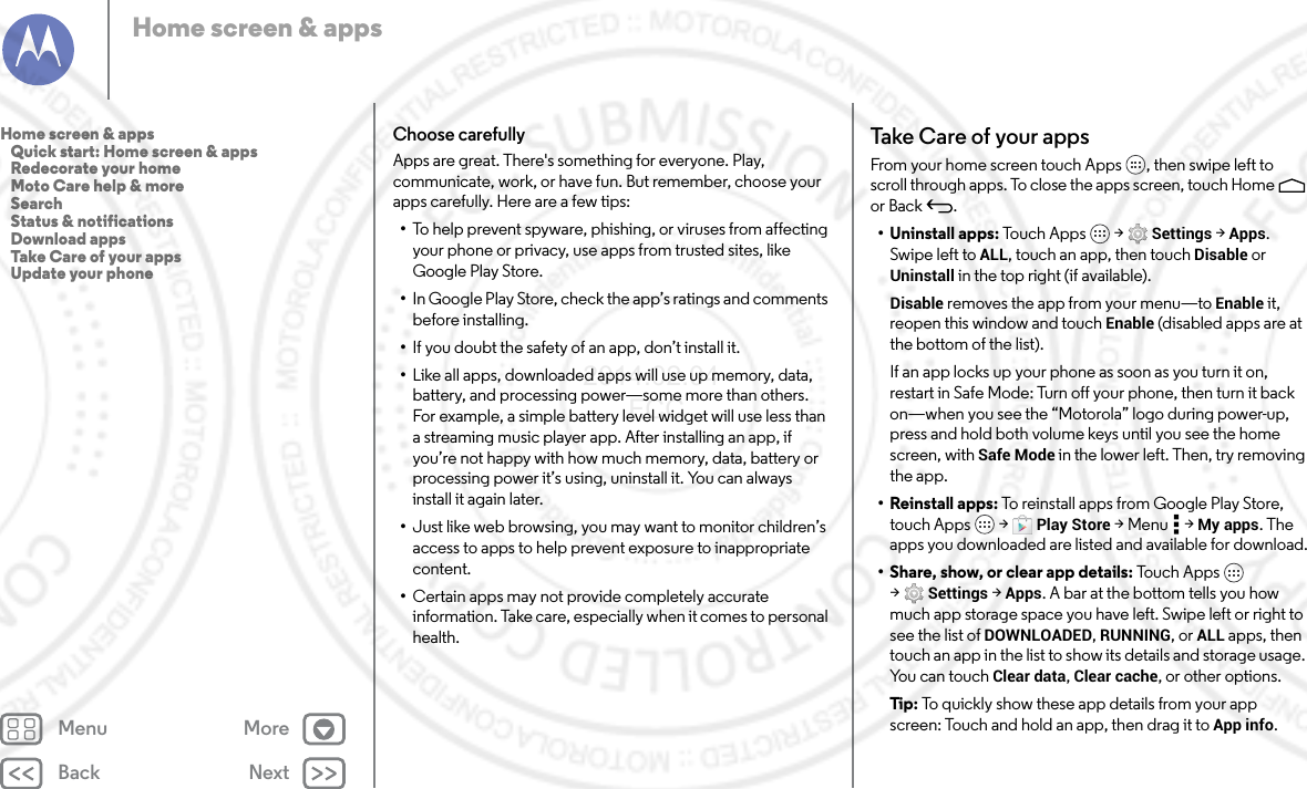 Back NextMenu MoreHome screen &amp; appsChoose carefullyApps are great. There&apos;s something for everyone. Play, communicate, work, or have fun. But remember, choose your apps carefully. Here are a few tips:•To help prevent spyware, phishing, or viruses from affecting your phone or privacy, use apps from trusted sites, like Google Play Store.•In Google Play Store, check the app’s ratings and comments before installing.•If you doubt the safety of an app, don’t install it.•Like all apps, downloaded apps will use up memory, data, battery, and processing power—some more than others. For example, a simple battery level widget will use less than a streaming music player app. After installing an app, if you’re not happy with how much memory, data, battery or processing power it’s using, uninstall it. You can always install it again later.•Just like web browsing, you may want to monitor children’s access to apps to help prevent exposure to inappropriate content.•Certain apps may not provide completely accurate information. Take care, especially when it comes to personal health.Take Care of your appsFrom your home screen touch Apps , then swipe left to scroll through apps. To close the apps screen, touch Home  or Back .• Uninstall apps: To u ch A p p s  &gt; Settings &gt; Apps. Swipe left to ALL, touch an app, then touch Disable or Uninstall in the top right (if available).Disable removes the app from your menu—to Enable it, reopen this window and touch Enable (disabled apps are at the bottom of the list).If an app locks up your phone as soon as you turn it on, restart in Safe Mode: Turn off your phone, then turn it back on—when you see the “Motorola” logo during power-up, press and hold both volume keys until you see the home screen, with Safe Mode in the lower left. Then, try removing the app.• Reinstall apps: To reinstall apps from Google Play Store, touch Apps  &gt; Play Store &gt;Menu  &gt;My apps. The apps you downloaded are listed and available for download.• Share, show, or clear app details: To u c h App s  &gt;Settings &gt; Apps. A bar at the bottom tells you how much app storage space you have left. Swipe left or right to see the list of DOWNLOADED, RUNNING, or ALL apps, then touch an app in the list to show its details and storage usage. You can touch Clear data, Clear cache, or other options.Tip:  To quickly show these app details from your app screen: Touch and hold an app, then drag it to App info.Home screen &amp; apps   Quick start: Home screen &amp; apps   Redecorate your home   Moto Care help &amp; more   Search   Status &amp; notifications   Download apps   Take Care of your apps   Update your phone2014.02.04       FCC