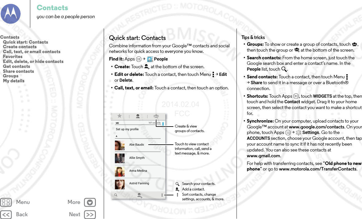 Back NextMenu MoreContactsyou can be a people personQuick start: ContactsCombine information from your Google™ contacts and social networks for quick access to everyone you know.Find it: Apps  &gt;   People•Create: Touch at the bottom of the screen.• Edit or delete: Touch a contact, then touch Menu  &gt; Edit or Delete.• Call, text, or email: Touch a contact, then touch an option.MEASet up my proﬁle107 contactsAbe BaudoAstrid FanningAnna MedinaAllie SmythBarry SmythTouch to view contactinformation, call, send atext message, &amp; more.Create &amp; viewgroups of contacts.Search your contacts.Sort contacts, changesettings, accounts, &amp; more.Add a contact.Tips &amp; tricks•Groups: To show or create a group of contacts, touch , then touch the group or  at the bottom of the screen.• Search contacts: From the home screen, just touch the Google search box and enter a contact’s name. In the People list, touch  .• Send contacts: Touch a contact, then touch Menu  &gt;Share to send it in a message or over a Bluetooth® connection.•Shortcuts: Touch Apps , touch WIDGETS at the top, then touch and hold the Contact widget. Drag it to your home screen, then select the contact you want to make a shortcut for.•Synchronize: On your computer, upload contacts to your Google™ account at www.google.com/contacts. On your phone, touch Apps  &gt; Settings. Go to the ACCOUNTS section, choose your Google account, then tap your account name to sync it if it has not recently been updated. You can also see these contacts at www.gmail.com.For help with transferring contacts, see “Old phone to new phone” or go to www.motorola.com/TransferContacts.Contacts   Quick start: Contacts   Create contacts   Call, text, or email contacts   Favorites   Edit, delete, or hide contacts   Get contacts   Share contacts   Groups   My details2014.02.04       FCC