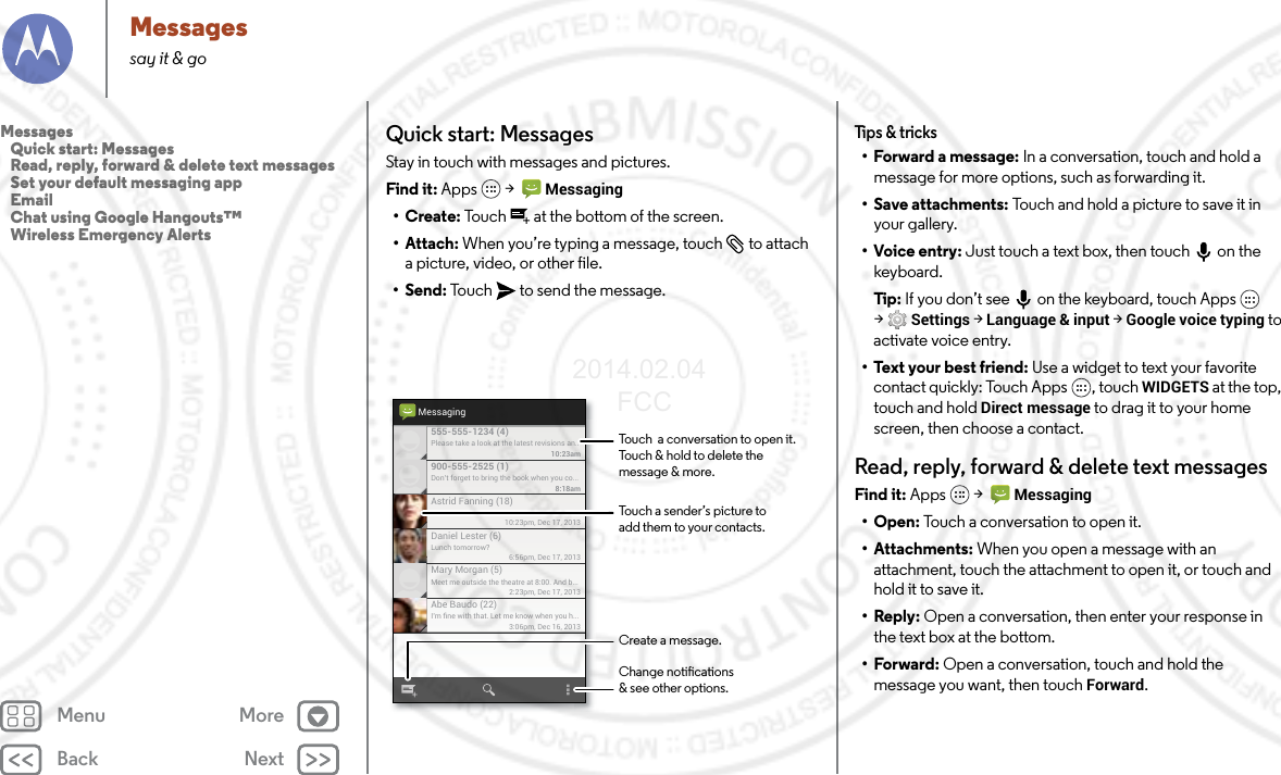 Back NextMenu MoreMessagessay it &amp; goQuick start: MessagesStay in touch with messages and pictures.Find it: Apps  &gt;   Messaging•Create: Touch  at the bottom of the screen.• Attach: When you’re typing a message, touch  to attach a picture, video, or other file.•Send: Touch  to send the message.Please take a look at the latest revisions an..10:23am555-555-1234 (4)10:23pm, Dec 17, 2013Astrid Fanning (18)Don’t forget to bring the book when you co...8:18am900-555-2525 (1)Lunch tomorrow?6:56pm, Dec 17, 2013Daniel Lester (6)Meet me outside the theatre at 8:00. And b...2:23pm, Dec 17, 2013Mary Morgan (5)I’m ﬁne with that. Let me know when you h...3:06pm, Dec 16, 2013Abe Baudo (22)MessagingTouch a sender’s picture toadd them to your contacts.Touch  a conversation to open it. Touch &amp; hold to delete themessage &amp; more.Create a message.Change notications&amp; see other options.Tips &amp; tricks• Forward a message: In a conversation, touch and hold a message for more options, such as forwarding it.• Save attachments: Touch and hold a picture to save it in your gallery.• Voice entry: Just touch a text box, then touch on the keyboard.Tip:  If you don’t see  on the keyboard, touch Apps  &gt;Settings &gt; Language &amp; input &gt; Google voice typing to activate voice entry.•Text your best friend: Use a widget to text your favorite contact quickly: Touch Apps , touch WIDGETS at the top, touch and hold Direct message to drag it to your home screen, then choose a contact.Read, reply, forward &amp; delete text messagesFind it: Apps  &gt;   Messaging• Open: Touch a conversation to open it.• Attachments: When you open a message with an attachment, touch the attachment to open it, or touch and hold it to save it.•Reply: Open a conversation, then enter your response in the text box at the bottom.•Forward: Open a conversation, touch and hold the message you want, then touch Forward.Messages   Quick start: Messages   Read, reply, forward &amp; delete text messages   Set your default messaging app   Email   Chat using Google Hangouts™   Wireless Emergency Alerts2014.02.04       FCC