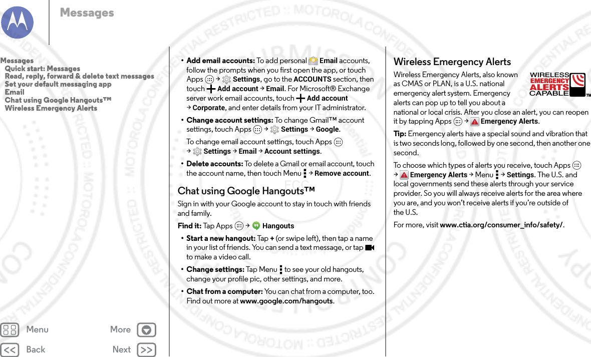 Back NextMenu MoreMessages• Add email accounts: To add personal  Email accounts, follow the prompts when you first open the app, or touch Apps  &gt; Settings, go to the ACCOUNTS section, then touch Add account &gt; Email. For Microsoft® Exchange server work email accounts, touch  Add account &gt;Corporate, and enter details from your IT administrator.• Change account settings: To change Gmail™ account settings, touch Apps  &gt; Settings &gt; Google.To change email account settings, touch Apps  &gt;Settings &gt; Email &gt; Account settings.• Delete accounts: To delete a Gmail or email account, touch the account name, then touch Menu  &gt; Remove account.Chat using Google Hangouts™Sign in with your Google account to stay in touch with friends and family.Find it: Tap A pps  &gt; Hangouts• Start a new hangout: Tap +(or swipe left), then tap a name in your list of friends. You can send a text message, or tap  to make a video call.• Change settings: Tap Menu  to see your old hangouts, change your profile pic, other settings, and more.• Chat from a computer: You can chat from a computer, too. Find out more at www.google.com/hangouts.Wireless Emergency AlertsWireless Emergency Alerts, also known as CMAS or PLAN, is a U.S. national emergency alert system. Emergency alerts can pop up to tell you about a national or local crisis. After you close an alert, you can reopen it by tapping Apps  &gt; Emergency Alerts.Tip:  Emergency alerts have a special sound and vibration that is two seconds long, followed by one second, then another one second.To choose which types of alerts you receive, touch Apps  &gt;Emergency Alerts &gt;Menu  &gt;Settings. The U.S. and local governments send these alerts through your service provider. So you will always receive alerts for the area where you are, and you won’t receive alerts if you’re outside of the U.S.For more, visit www.ctia.org/consumer_info/safety/.ALERTSWIRELESSCAPABLEEMERGENCYTMMessages   Quick start: Messages   Read, reply, forward &amp; delete text messages   Set your default messaging app   Email   Chat using Google Hangouts™   Wireless Emergency Alerts2014.02.04       FCC