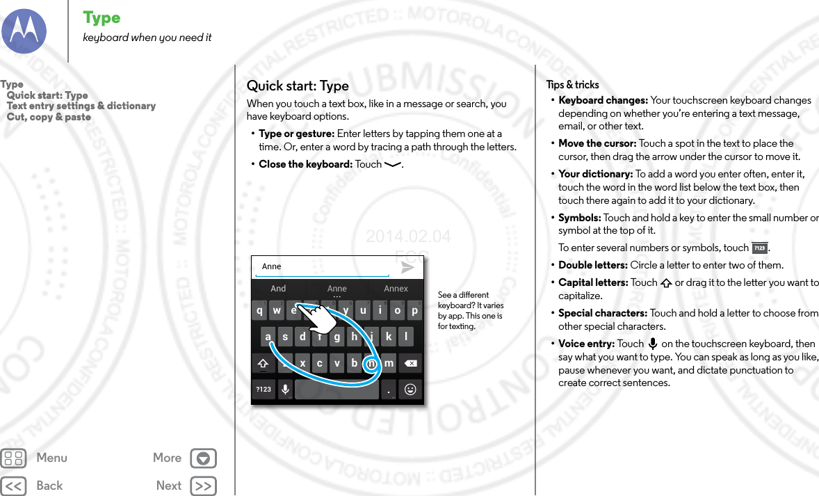 Back NextMenu MoreTypekeyboard when you need itQuick start: TypeWhen you touch a text box, like in a message or search, you have keyboard options.•Type or gesture: Enter letters by tapping them one at a time. Or, enter a word by tracing a path through the letters.• Close the keyboard: Tou c h .Anneertyuiopqwasdf gh j k l?123 .zxcvbnm4123 098765And AnnexAnne See a dierent keyboard? It varies by app. This one is for texting.Tips &amp; tricks•Keyboard changes: Your touchscreen keyboard changes depending on whether you’re entering a text message, email, or other text.•Move the cursor: Touch a spot in the text to place the cursor, then drag the arrow under the cursor to move it.• Your dictionary: To add a word you enter often, enter it, touch the word in the word list below the text box, then touch there again to add it to your dictionary.•Symbols: Touch and hold a key to enter the small number or symbol at the top of it.To enter several numbers or symbols, touch .• Double letters: Circle a letter to enter two of them.• Capital letters: Touch  or drag it to the letter you want to capitalize.• Special characters: Touch and hold a letter to choose from other special characters.• Voice entry: Touch  on the touchscreen keyboard, then say what you want to type. You can speak as long as you like, pause whenever you want, and dictate punctuation to create correct sentences.?123?123Type   Quick start: Type   Text entry settings &amp; dictionary   Cut, copy &amp; paste2014.02.04       FCC