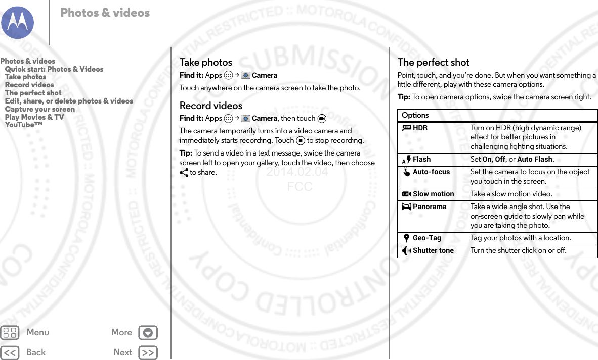 Back NextMenu MorePhotos &amp; videosTake photosFind it: Apps  &gt; CameraTouch anywhere on the camera screen to take the photo.Record videosFind it: Apps  &gt; Camera, then touch The camera temporarily turns into a video camera and immediately starts recording. Touch to stop recording.Tip : To send a video in a text message, swipe the camera screen left to open your gallery, touch the video, then choose to share.The perfect shotPoint, touch, and you’re done. But when you want something a little different, play with these camera options.Tip:  To open camera options, swipe the camera screen right.OptionsHDR Turn on HDR (high dynamic range) effect for better pictures in challenging lighting situations.Flash Set On, Off, or Auto Flash.Auto-focus Set the camera to focus on the object you touch in the screen.Slow motion Take a slow motion video.Panorama Take a  wi de -an gl e s h ot.  Us e the on-screen guide to slowly pan while you are taking the photo.Geo-Tag Tag your photos with a location.Shutter tone Turn the shutter click on or off.Photos &amp; videos   Quick start: Photos &amp; Videos   Take photos   Record videos   The perfect shot   Edit, share, or delete photos &amp; videos   Capture your screen   Play Movies &amp; TV   YouTube™2014.02.04       FCC