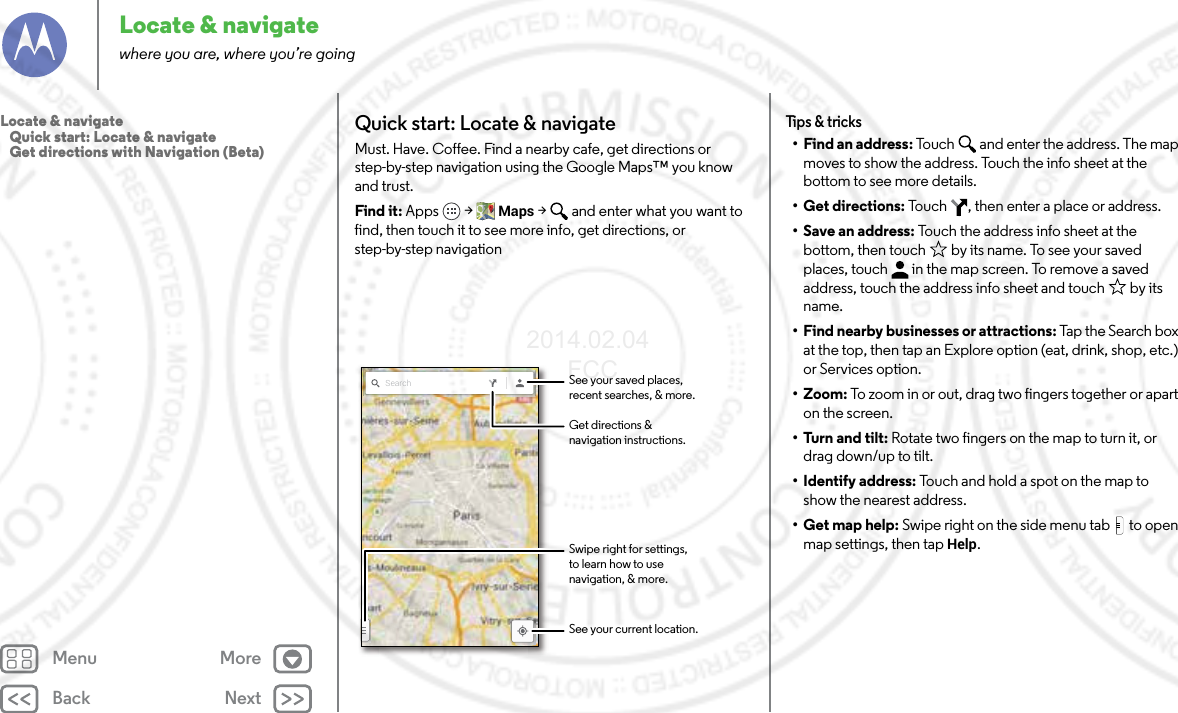 Back NextMenu MoreLocate &amp; navigatewhere you are, where you’re goingQuick start: Locate &amp; navigateMust. Have. Coffee. Find a nearby cafe, get directions or step-by-step navigation using the Google Maps™ you know and trust.Find it: Apps  &gt; Maps &gt;  and enter what you want to find, then touch it to see more info, get directions, or step-by-step navigationSearch See your saved places,recent searches, &amp; more.See your current location.Get directions &amp;navigation instructions.Swipe right for settings,to learn how to usenavigation, &amp; more.Tips &amp; tricks• Find an address: Touch  and enter the address. The map moves to show the address. Touch the info sheet at the bottom to see more details.• Get directions: Touch  , then enter a place or address.• Save an address: Touch the address info sheet at the bottom, then touch  by its name. To see your saved places, touch  in the map screen. To remove a saved address, touch the address info sheet and touch  by its name.• Find nearby businesses or attractions: Tap t he  Se arc h b ox at the top, then tap an Explore option (eat, drink, shop, etc.) or Services option.•Zoom: To zoom in or out, drag two fingers together or apart on the screen.•Turn and tilt: Rotate two fingers on the map to turn it, or drag down/up to tilt.•Identify address: Touch and hold a spot on the map to show the nearest address.•Get map help: Swipe right on the side menu tab  to open map settings, then tap Help.Locate &amp; navigate   Quick start: Locate &amp; navigate   Get directions with Navigation (Beta)2014.02.04       FCC