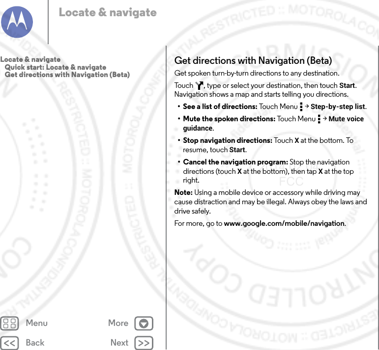 Back NextMenu MoreLocate &amp; navigateGet directions with Navigation (Beta)Get spoken turn-by-turn directions to any destination.Touch  , type or select your destination, then touch Start. Navigation shows a map and starts telling you directions.• See a list of directions: Touch Menu  &gt; Step-by-step list.• Mute the spoken directions: Touc h  Me n u  &gt; Mute voice guidance.• Stop navigation directions: Touc h  X at the bottom. To resume, touch Start.• Cancel the navigation program: Stop the navigation directions (touch X at the bottom), then tap X at the top right.Note: Using a mobile device or accessory while driving may cause distraction and may be illegal. Always obey the laws and drive safely.For more, go to www.google.com/mobile/navigation.Locate &amp; navigate   Quick start: Locate &amp; navigate   Get directions with Navigation (Beta)2014.02.04       FCC