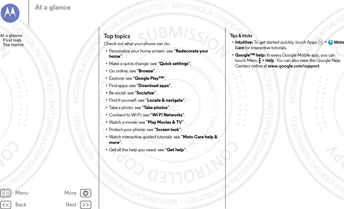 Back NextMenu MoreAt a glanceTop topicsCheck out what your phone can do.•Personalize your home screen: see “Redecorate your home”.•Make a quick change: see “Quick settings”.•Go online: see “Browse”.•Explore: see “Google Play™”.•Find apps: see “Download apps”.•Be social: see “Socialize”.•Find it yourself: see “Locate &amp; navigate”.•Take a photo: see “Take photos”.•Connect to Wi-Fi: see “Wi-Fi Networks”.•Watch a movie: see “Play Movies &amp; TV”.•Protect your phone: see “Screen lock”.•Watch interactive guided tutorials: see “Moto Care help &amp; more”.•Get all the help you need: see “Get help”.Tips &amp; tricks•Intuitive: To get started quickly, touch Apps  &gt; Moto Care for interactive tutorials.• Google™ help: In every Google Mobile app, you can touch Menu  &gt; Help. You can also view the Google Help Centers online at www.google.com/support.At a glance   First look   Top topics2014.02.04       FCC