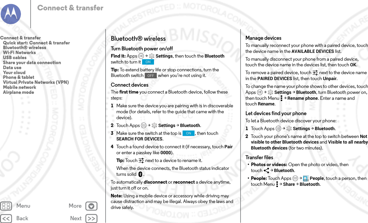 Back NextMenu MoreConnect &amp; transferBluetooth® wirelessTurn Bluetooth power on/offFind it: Apps  &gt; Settings, then touch the Bluetooth switch to turn itTip : To extend battery life or stop connections, turn the Bluetooth switch  when you’re not using it.Connect devicesThe first time you connect a Bluetooth device, follow these steps:  1Make sure the device you are pairing with is in discoverable mode (for details, refer to the guide that came with the device).2Touch Apps  &gt; Settings &gt; Bluetooth.3Make sure the switch at the top is  , then touch SEARCH FOR DEVICES.4Touch a found device to connect it (if necessary, touch Pair or enter a passkey like 0000).Tip:  Touch next to a device to rename it.When the device connects, the Bluetooth status indicator turns solid .To automatically disconnect or reconnect a device anytime, just turn it off or on.Note: Using a mobile device or accessory while driving may cause distraction and may be illegal. Always obey the laws and drive safely.ONOFFONManage devicesTo manually reconnect your phone with a paired device, touch the device name in the AVAILABLE DEVICES list.To manually disconnect your phone from a paired device, touch the device name in the devices list, then touch OK.To remove a paired device, touch   next to the device name in the PAIRED DEVICES list, then touch Unpair.To change the name your phone shows to other devices, touch Apps  &gt; Settings &gt; Bluetooth, turn Bluetooth power on, then touch Menu  &gt; Rename phone. Enter a name and touch Rename.Let devices find your phoneTo let a Bluetooth device discover your phone:  1Tou c h Ap ps  &gt; Settings &gt; Bluetooth.2Touch your phone’s name at the top to switch between Not visible to other Bluetooth devices and Visible to all nearby Bluetooth devices (for two minutes).Transfer files• Photos or videos: Open the photo or video, then touch &gt; Bluetooth.• People: Touch Apps  &gt; People, touch a person, then touch Menu  &gt; Share &gt; Bluetooth.Connect &amp; transfer   Quick start: Connect &amp; transfer   Bluetooth® wireless   Wi-Fi Networks   USB cables   Share your data connection   Data use   Your cloud   Phone &amp; tablet   Virtual Private Networks (VPN)   Mobile network   Airplane mode2014.02.04       FCC