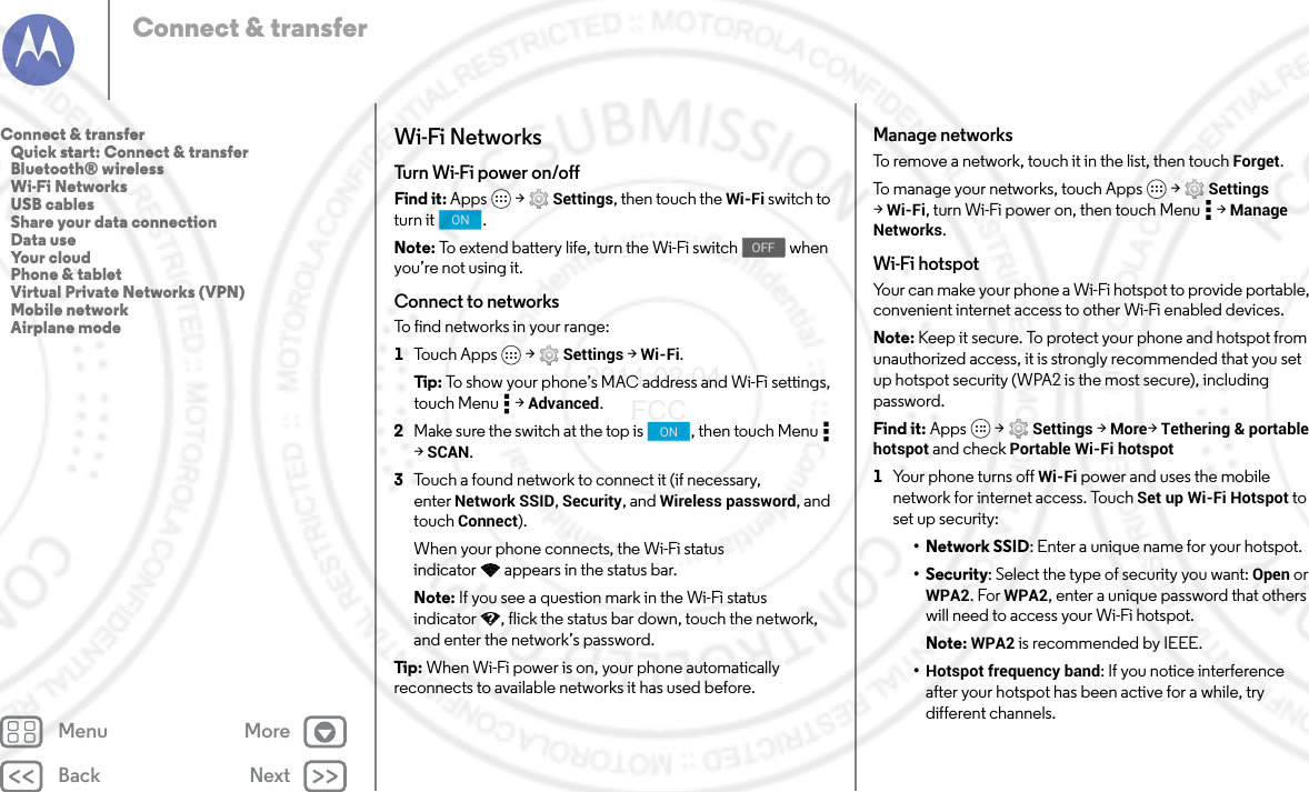 Back NextMenu MoreConnect &amp; transferWi-Fi NetworksTurn Wi- Fi  po we r  o n /offFind it: Apps  &gt; Settings, then touch the Wi-Fi switch to turn it  .Note: To extend battery life, turn the Wi-Fi switch   when you’re not using it.Connect to networksTo find networks in your range:  1Touch Apps  &gt; Settings &gt; Wi-Fi.Tip:  To show your phone’s MAC address and Wi-Fi settings, touch Menu  &gt; Advanced.2Make sure the switch at the top is  , then touch Menu  &gt;SCAN.3Touch a found network to connect it (if necessary, enter Network SSID, Security, and Wireless password, and touch Connect).When your phone connects, the Wi-Fi status indicator appears in the status bar.Note: If you see a question mark in the Wi-Fi status indicator , flick the status bar down, touch the network, and enter the network’s password.Tip : When Wi-Fi power is on, your phone automatically reconnects to available networks it has used before.ONOFFONManage networksTo remove a network, touch it in the list, then touch Forget.To manage your networks, touch Apps  &gt; Settings &gt;Wi-Fi, turn Wi-Fi power on, then touch Menu  &gt; Manage Networks.Wi-Fi hotspotYour can make your phone a Wi-Fi hotspot to provide portable, convenient internet access to other Wi-Fi enabled devices.Note: Keep it secure. To protect your phone and hotspot from unauthorized access, it is strongly recommended that you set up hotspot security (WPA2 is the most secure), including password.Find it: Apps  &gt; Settings &gt; More&gt;Tethering &amp; portable hotspot and check Portable Wi-Fi hotspot  1Your phone turns off Wi-Fi power and uses the mobile network for internet access. Touch Set up Wi-Fi Hotspot to set up security:• Network SSID: Enter a unique name for your hotspot.•Security: Select the type of security you want: Open or WPA2. For WPA2, enter a unique password that others will need to access your Wi-Fi hotspot.Note: WPA2 is recommended by IEEE.•Hotspot frequency band: If you notice interference after your hotspot has been active for a while, try different channels.Connect &amp; transfer   Quick start: Connect &amp; transfer   Bluetooth® wireless   Wi-Fi Networks   USB cables   Share your data connection   Data use   Your cloud   Phone &amp; tablet   Virtual Private Networks (VPN)   Mobile network   Airplane mode2014.02.04       FCC