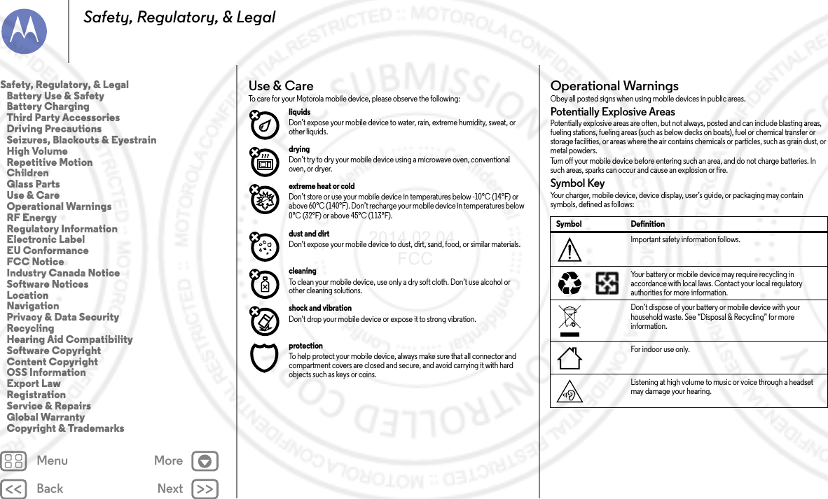 Back NextMenu MoreSafety, Regulatory, &amp; LegalUse &amp; CareUse &amp; Car eTo care for your Motorola mobile device, please observe the following:liquids Don’t expose your mobile device to water, rain, extreme humidity, sweat, or other liquids.drying Don’t try to dry your mobile device using a microwave oven, conventional oven, or dryer.extreme heat or cold Don’t store or use your mobile device in temperatures below -10°C (14°F) or above 60°C (140°F). Don’t recharge your mobile device in temperatures below 0°C (32°F) or above 45°C (113°F).dust and dirt Don’t expose your mobile device to dust, dirt, sand, food, or similar materials.cleaning To clean your mobile device, use only a dry soft cloth. Don’t use alcohol or other cleaning solutions.shock and vibration Don’t drop your mobile device or expose it to strong vibration.protection To help protect your mobile device, always make sure that all connector and compartment covers are closed and secure, and avoid carrying it with hard objects such as keys or coins.Operational WarningsOperat iona l Warn ingsObey all posted signs when using mobile devices in public areas.Potentially Explosive AreasPotentially explosive areas are often, but not always, posted and can include blasting areas, fueling stations, fueling areas (such as below decks on boats), fuel or chemical transfer or storage facilities, or areas where the air contains chemicals or particles, such as grain dust, or metal powders.Turn off your mobile device before entering such an area, and do not charge batteries. In such areas, sparks can occur and cause an explosion or fire.Symbol KeyYour charger, mobile device, device display, user’s guide, or packaging may contain symbols, defined as follows:Symbol DefinitionImportant safety information follows.Your battery or mobile device may require recycling in accordance with local laws. Contact your local regulatory authorities for more information.Don’t dispose of your battery or mobile device with your household waste. See “Disposal &amp; Recycling” for more information.For indoor use only.Listening at high volume to music or voice through a headset may damage your hearing.032374o032375oSafety, Regulatory, &amp; Legal   Battery Use &amp; Safety   Battery Charging   Third Party Accessories   Driving Precautions   Seizures, Blackouts &amp; Eyestrain   High Volume   Repetitive Motion   Children   Glass Parts   Use &amp; Care   Operational Warnings   RF Energy   Regulatory Information   Electronic Label   EU Conformance   FCC Notice   Industry Canada Notice   Software Notices   Location   Navigation   Privacy &amp; Data Security   Recycling   Hearing Aid Compatibility   Software Copyright   Content Copyright   OSS Information   Export Law   Registration   Service &amp; Repairs   Global Warranty   Copyright &amp; Trademarks2014.02.04       FCC