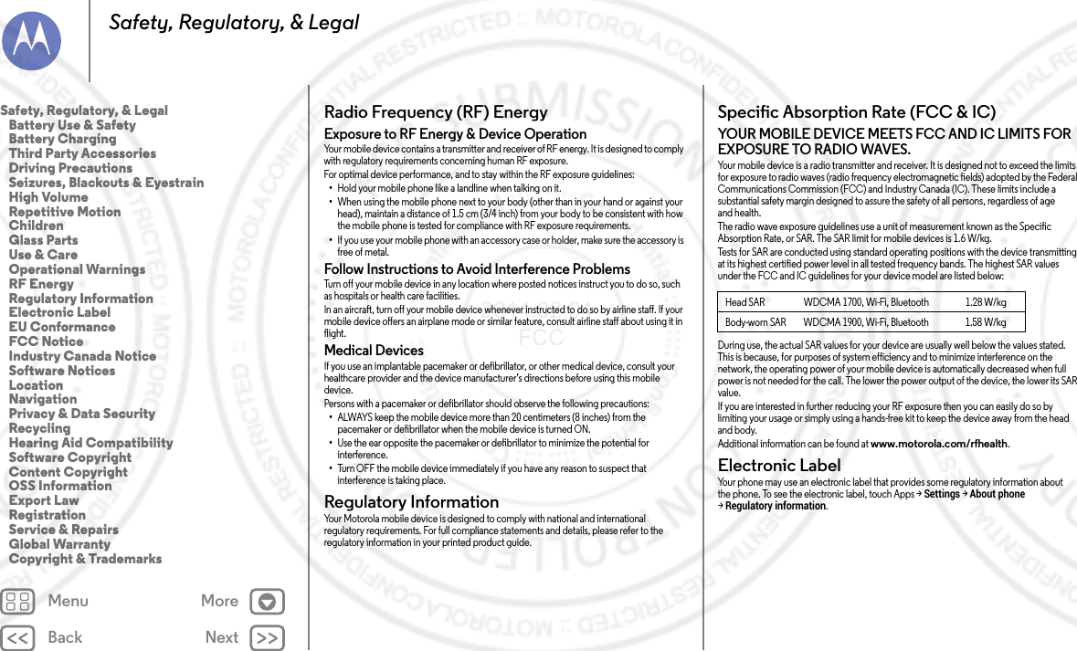 Back NextMenu MoreSafety, Regulatory, &amp; LegalRadio Frequency (RF) EnergyRF EnergyExposure to RF Energy &amp; Device OperationYour mobile device contains a transmitter and receiver of RF energy. It is designed to comply with regulatory requirements concerning human RF exposure.For optimal device performance, and to stay within the RF exposure guidelines:•Hold your mobile phone like a landline when talking on it.•When using the mobile phone next to your body (other than in your hand or against your head), maintain a distance of 1.5 cm (3/4 inch) from your body to be consistent with how the mobile phone is tested for compliance with RF exposure requirements.•If you use your mobile phone with an accessory case or holder, make sure the accessory is free of metal.Follow Instructions to Avoid Interference ProblemsTurn off your mobile device in any location where posted notices instruct you to do so, such as hospitals or health care facilities.In an aircraft, turn off your mobile device whenever instructed to do so by airline staff. If your mobile device offers an airplane mode or similar feature, consult airline staff about using it in flight.Medical DevicesIf you use an implantable pacemaker or defibrillator, or other medical device, consult your healthcare provider and the device manufacturer’s directions before using this mobile device.Persons with a pacemaker or defibrillator should observe the following precautions:•ALWAYS keep the mobile device more than 20 centimeters (8 inches) from the pacemaker or defibrillator when the mobile device is turned ON.•Use the ear opposite the pacemaker or defibrillator to minimize the potential for interference.•Turn OFF the mobile device immediately if you have any reason to suspect that interference is taking place.Regulatory InformationRegulatory InformationYour Motorola mobile device is designed to comply with national and international regulatory requirements. For full compliance statements and details, please refer to the regulatory information in your printed product guide.Specific Absorption Rate (FCC &amp; IC)SAR (FCC &amp; IC)YOUR MOBILE DEVICE MEETS FCC AND IC LIMITS FOR EXPOSURE TO RADIO WAVES.Your mobile device is a radio transmitter and receiver. It is designed not to exceed the limits for exposure to radio waves (radio frequency electromagnetic fields) adopted by the Federal Communications Commission (FCC) and Industry Canada (IC). These limits include a substantial safety margin designed to assure the safety of all persons, regardless of age and health.The radio wave exposure guidelines use a unit of measurement known as the Specific Absorption Rate, or SAR. The SAR limit for mobile devices is 1.6 W/kg.Tests for SAR are conducted using standard operating positions with the device transmitting at its highest certified power level in all tested frequency bands. The highest SAR values under the FCC and IC guidelines for your device model are listed below:During use, the actual SAR values for your device are usually well below the values stated. This is because, for purposes of system efficiency and to minimize interference on the network, the operating power of your mobile device is automatically decreased when full power is not needed for the call. The lower the power output of the device, the lower its SAR value.If you are interested in further reducing your RF exposure then you can easily do so by limiting your usage or simply using a hands-free kit to keep the device away from the head and body.Additional information can be found at www.motorola.com/rfhealth.Electronic LabelElectron ic LabelYour phone may use an electronic label that provides some regulatory information about the phone. To see the electronic label, touch Apps &gt;Settings &gt;About phone &gt;Regulatory information.Head SAR WDCMA 1700, Wi-Fi, Bluetooth 1.28 W/kgBody-worn SAR WDCMA 1900, Wi-Fi, Bluetooth 1.58 W/kgSafety, Regulatory, &amp; Legal   Battery Use &amp; Safety   Battery Charging   Third Party Accessories   Driving Precautions   Seizures, Blackouts &amp; Eyestrain   High Volume   Repetitive Motion   Children   Glass Parts   Use &amp; Care   Operational Warnings   RF Energy   Regulatory Information   Electronic Label   EU Conformance   FCC Notice   Industry Canada Notice   Software Notices   Location   Navigation   Privacy &amp; Data Security   Recycling   Hearing Aid Compatibility   Software Copyright   Content Copyright   OSS Information   Export Law   Registration   Service &amp; Repairs   Global Warranty   Copyright &amp; Trademarks2014.02.04       FCC