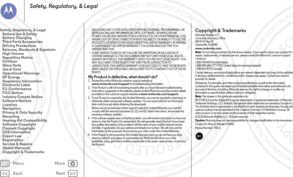 Back NextMenu MoreSafety, Regulatory, &amp; Legal(INCLUDING ANY COSTS ASSOCIATED WITH RECOVERING, PROGRAMMING, OR REPRODUCING ANY INFORMATION, DATA, SOFTWARE, OR APPLICATIONS STORED ON OR USED WITH MOTOROLA PRODUCTS); OR OTHER FINANCIAL LOSS ARISING OUT OF OR IN CONNECTION WITH THE ABILITY OR INABILITY TO USE THE PRODUCTS OR SERVICES PROVIDED UNDER THIS LIMITED WARRANTY. BY MAKING A CLAIM UNDER THIS LIMITED WARRANTY YOU ACKNOWLEDGE THAT YOU UNDERSTAND THAT.•SOME JURISDICTIONS DO NOT ALLOW THE LIMITATION OR EXCLUSION OF CERTAIN DAMAGES SO THE DISCLAIMERS MAY NOT LIMIT YOUR LEGAL RIGHTS AGAINST MOTOROLA. THIS WARRANTY GIVES YOU SPECIFIC LEGAL RIGHTS. YOU MAY ALSO HAVE OTHER RIGHTS THAT VARY FROM JURISDICTION TO JURISDICTION. THIS LIMITED WARRANTY DOES NOT SEEK TO TAKE THOSE RIGHTS AWAY UNLESS THE APPLICABLE LAW ALLOWS YOU TO CONTRACT OUT OF THOSE RIGHTS.My Product is defective, what should I do? 1. Review the online Motorola customer support website at www.motorola.com/support for troubleshooting information.2. If the Product is still not functioning properly after you have followed troubleshooting instructions suggested on this website, please contact Motorola using the contact details provided on the customer support website at www.motorola.com/support.3. If your Product is covered by this Limited Warranty, you may be required to download, or otherwise obtain and accept software updates. You are responsible for any third party data costs incurred when obtaining the downloads.Before we can provide any further support under this Limited Warranty you must first comply with the warranty processes (1), (2), and (3), repair instructions, and accept any necessary software updates.4. If the software update does not fix the problem, you will receive instructions on how and where to ship the Product for assessment. We will generally need: (i) proof of purchase; (ii) a written description of the problem; (iii) the name of your mobile network service provider, if applicable; (iv) your address and telephone number. We will only use this information for the purposes of processing your claim under this Limited Warranty.5. If the Product is not covered by this Limited Warranty (and you do not have any other statutory rights in your place of usual residence), Motorola will inform you of the availability, price, and other conditions applicable to the repair, replacement, or refund of the Product.Copyright &amp; TrademarksCopyright &amp; TrademarksMotorola Mobility LLCConsumer Advocacy Office600 N US Hwy 45Libertyville, IL 60048www.motorola.comNote: Do not ship your product to the above address. If you need to return your product for repairs, replacement, or warranty service, please contact the Motorola Customer Support Center at:1-800-734-5870 (United States)1-888-390-6456 (TTY/TDD United States for hearing impaired)1-800-461-4575 (Canada)Certain features, services and applications are network dependent and may not be available in all areas; additional terms, conditions and/or charges may apply. Contact your service provider for details.All features, functionality, and other product specifications, as well as the information contained in this guide, are based upon the latest available information and believed to be accurate at the time of printing. Motorola reserves the right to change or modify any information or specifications without notice or obligation.Note: The images in this guide are examples only.MOTOROLA and the Stylized M Logo are trademarks or registered trademarks of Motorola Trademark Holdings, LLC. Android, Google and other trademarks are owned by Google Inc. The Android robot is reproduced or modified from work created and shared by Google and used according to terms described in the Creative Commons 3.0 Attribution License. All other product or service names are the property of their respective owners.© 2014 Motorola Mobility LLC. All rights reserved.Caution: Motorola does not take responsibility for changes/modification to the transceiver.Product ID: Moto G (Model XT1045)Manual Number: TBD-ASafety, Regulatory, &amp; Legal   Battery Use &amp; Safety   Battery Charging   Third Party Accessories   Driving Precautions   Seizures, Blackouts &amp; Eyestrain   High Volume   Repetitive Motion   Children   Glass Parts   Use &amp; Care   Operational Warnings   RF Energy   Regulatory Information   Electronic Label   EU Conformance   FCC Notice   Industry Canada Notice   Software Notices   Location   Navigation   Privacy &amp; Data Security   Recycling   Hearing Aid Compatibility   Software Copyright   Content Copyright   OSS Information   Export Law   Registration   Service &amp; Repairs   Global Warranty   Copyright &amp; Trademarks2014.02.04       FCC