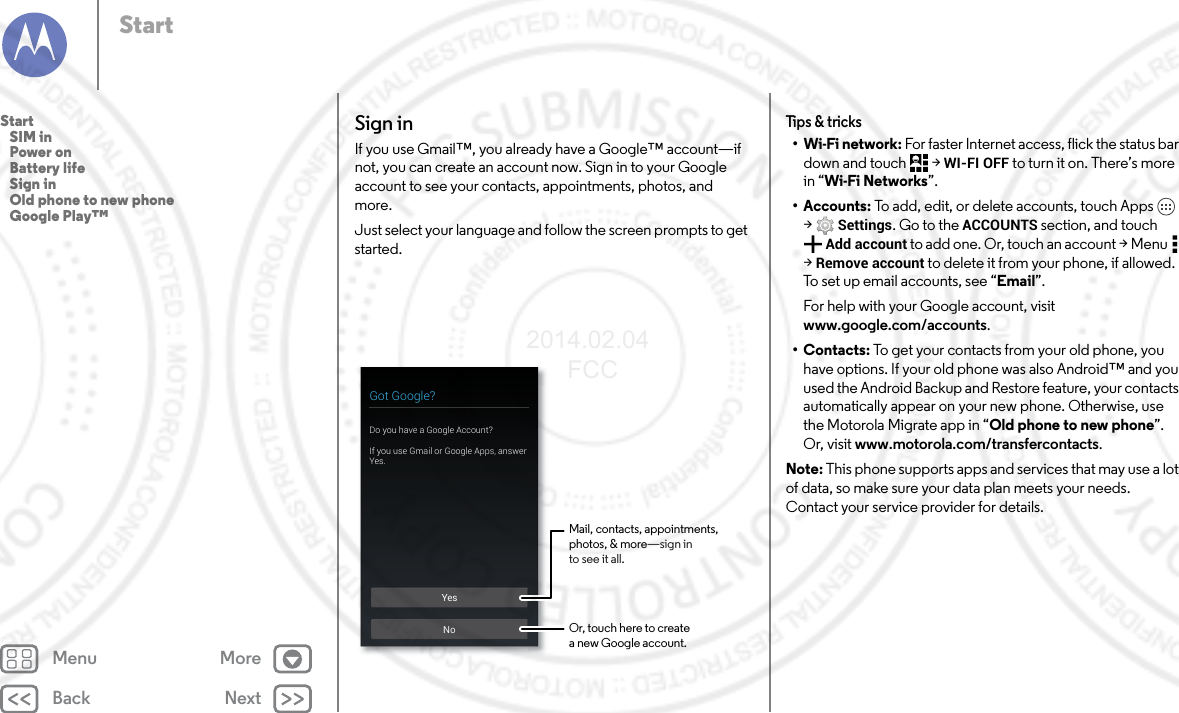 Back NextMenu MoreStartSign inIf you use Gmail™, you already have a Google™ account—if not, you can create an account now. Sign in to your Google account to see your contacts, appointments, photos, and more.Just select your language and follow the screen prompts to get started.YesNoGot Google?Do you have a Google Account?If you use Gmail or Google Apps, answer Yes.Mail, contacts, appointments,photos, &amp; more—sign into see it all.Or, touch here to createa new Google account.Tips &amp; tricks•Wi-Fi network: For faster Internet access, flick the status bar down and touch  &gt; WI-FI OFF to turn it on. There’s more in “Wi-Fi Networks”.•Accounts: To add, edit, or delete accounts, touch Apps  &gt;Settings. Go to the ACCOUNTS section, and touch Add account to add one. Or, touch an account &gt; Menu  &gt; Remove account to delete it from your phone, if allowed. To set up email accounts, see “Email”.For help with your Google account, visit www.google.com/accounts.•Contacts: To get your contacts from your old phone, you have options. If your old phone was also Android™ and you used the Android Backup and Restore feature, your contacts automatically appear on your new phone. Otherwise, use the Motorola Migrate app in “Old phone to new phone”. Or, visit www.motorola.com/transfercontacts.Note: This phone supports apps and services that may use a lot of data, so make sure your data plan meets your needs. Contact your service provider for details.Start   SIM in   Power on   Battery life   Sign in   Old phone to new phone   Google Play™2014.02.04       FCC