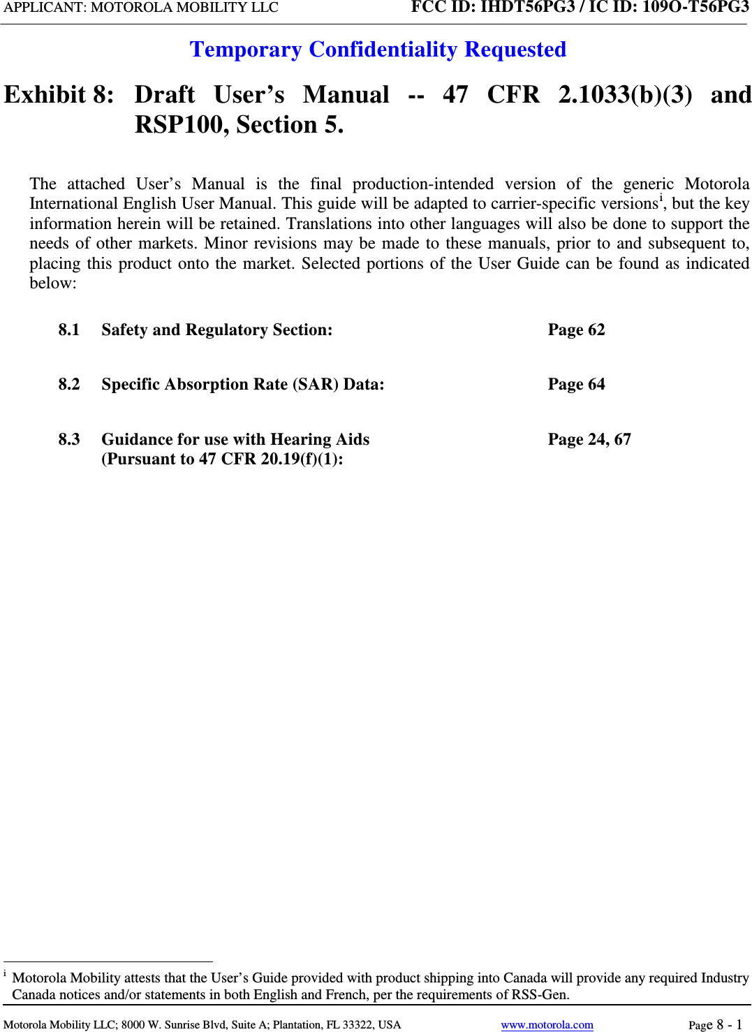 APPLICANT: MOTOROLA MOBILITY LLC FCC ID: IHDT56PG3 / IC ID: 109O-T56PG3  Temporary Confidentiality Requested  Motorola Mobility LLC; 8000 W. Sunrise Blvd, Suite A; Plantation, FL 33322, USA www.motorola.com Page 8 - 1  Exhibit 8:   Draft User’s Manual --  47 CFR 2.1033(b)(3) and RSP100, Section 5. The attached User’s Manual is the  final  production-intended  version  of the generic Motorola International English User Manual. This guide will be adapted to carrier-specific versionsi, but the key information herein will be retained. Translations into other languages will also be done to support the needs of other markets. Minor revisions may be made to these manuals, prior to and subsequent to, placing this product onto the market. Selected portions of the User Guide can be found as indicated below: 8.1 Safety and Regulatory Section:  Page 62 8.2 Specific Absorption Rate (SAR) Data:  Page 64 8.3 Guidance for use with Hearing Aids (Pursuant to 47 CFR 20.19(f)(1):  Page 24, 67                                                   i  Motorola Mobility attests that the User’s Guide provided with product shipping into Canada will provide any required Industry Canada notices and/or statements in both English and French, per the requirements of RSS-Gen. 