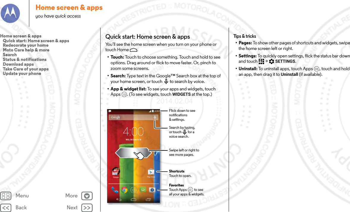 Back NextMenu MoreHome screen &amp; appsyou have quick accessQuick start: Home screen &amp; appsYou’ll see the home screen when you turn on your phone or touch Home .•Touch: Touch to choose something. Touch and hold to see options. Drag around or flick to move faster. Or, pinch to zoom some screens.• Search: Type text in the Google™ Search box at the top of your home screen, or touch to search by voice.• App &amp; widget list: To see your apps and widgets, touch Apps . (To see widgets, touch WIDGETS at the top.)4:004:00WED, DECEMBER 18GoogleGooglePlay StoreFavoritesTouch Apps          to seeall your apps &amp; widgets.       Flick down to seenotications&amp; settings.Search by typing,or touch         for avoice search.Swipe left or right tosee more pages.ShortcutsTouch to open.Tips &amp; tricks•Pages: To show other pages of shortcuts and widgets, swipe the home screen left or right.• Settings: To quickly open settings, flick the status bar down and touch  &gt; SETTINGS.• Uninstall: To uninstall apps, touch Apps , touch and hold an app, then drag it to Uninstall (if available).Home screen &amp; apps   Quick start: Home screen &amp; apps   Redecorate your home   Moto Care help &amp; more   Search   Status &amp; notifications   Download apps   Take Care of your apps   Update your phone2014.02.04       FCC