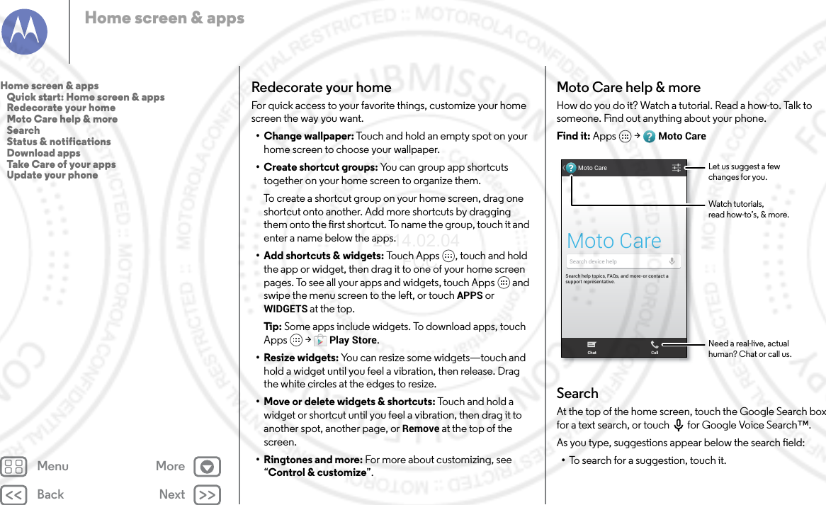 Back NextMenu MoreHome screen &amp; appsRedecorate your homeFor quick access to your favorite things, customize your home screen the way you want.• Change wallpaper: Touch and hold an empty spot on your home screen to choose your wallpaper.•Create shortcut groups: You can group app shortcuts together on your home screen to organize them.To create a shortcut group on your home screen, drag one shortcut onto another. Add more shortcuts by dragging them onto the first shortcut. To name the group, touch it and enter a name below the apps.• Add shortcuts &amp; widgets: Touch Apps , touch and hold the app or widget, then drag it to one of your home screen pages. To see all your apps and widgets, touch Apps  and swipe the menu screen to the left, or touch APPS or WIDGETS at the top.Tip : Some apps include widgets. To download apps, touch Apps  &gt; Play Store.• Resize widgets: You can resize some widgets—touch and hold a widget until you feel a vibration, then release. Drag the white circles at the edges to resize.• Move or delete widgets &amp; shortcuts: Touc h  an d h o ld  a  widget or shortcut until you feel a vibration, then drag it to another spot, another page, or Remove at the top of the screen.•Ringtones and more: For more about customizing, see “Control &amp; customize”.Moto Care help &amp; moreHow do you do it? Watch a tutorial. Read a how-to. Talk to someone. Find out anything about your phone.Find it: Apps  &gt; Moto CareSearchAt the top of the home screen, touch the Google Search box for a text search, or touch for Google Voice Search™.As you type, suggestions appear below the search field:•To search for a suggestion, touch it.Search help topics, FAQs, and more-or contact a support representative.Moto CareMoto CareSearch device helpChat CallWatch tutorials,read how-to’s, &amp; more.Let us suggest a fewchanges for you.Need a real-live, actualhuman? Chat or call us.Home screen &amp; apps   Quick start: Home screen &amp; apps   Redecorate your home   Moto Care help &amp; more   Search   Status &amp; notifications   Download apps   Take Care of your apps   Update your phone2014.02.04       FCC