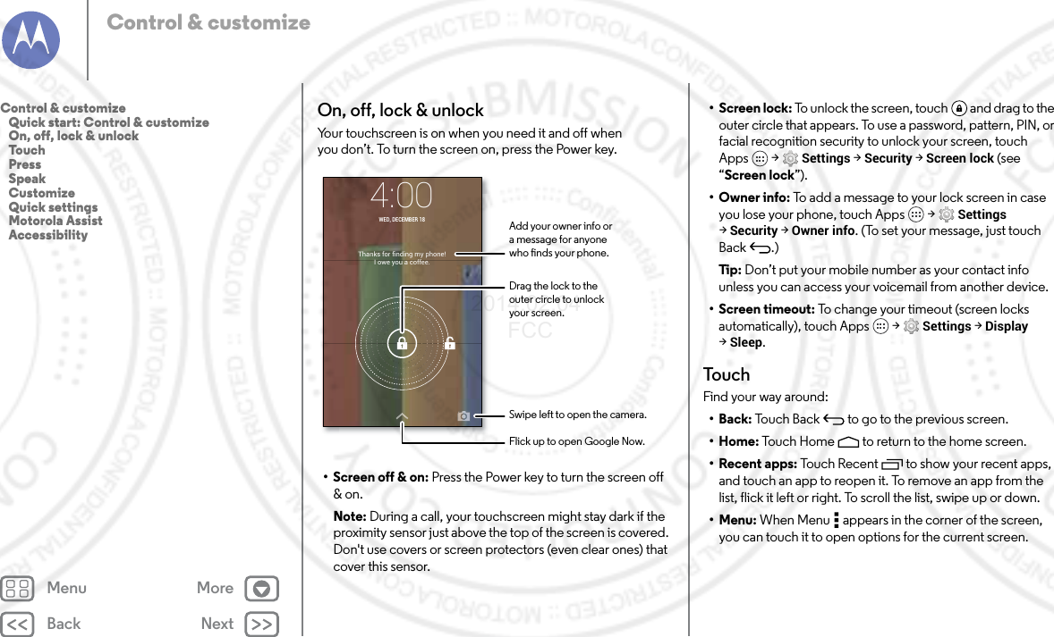 Back NextMenu MoreControl &amp; customizeOn, off, lock &amp; unlockYour touchscreen is on when you need it and off when you don’t. To turn the screen on, press the Power key.• Screen off &amp; on: Press the Power key to turn the screen off &amp; on.Note: During a call, your touchscreen might stay dark if the proximity sensor just above the top of the screen is covered. Don&apos;t use covers or screen protectors (even clear ones) that cover this sensor.Thanks for ﬁnding my phone!I owe you a coffee.4:00WED, DECEMBER 18Drag the lock to theouter circle to unlockyour screen.Add your owner info ora message for anyonewho nds your phone.Swipe left to open the camera.Flick up to open Google Now.• Screen lock: To unlock the screen, touch  and drag to the outer circle that appears. To use a password, pattern, PIN, or facial recognition security to unlock your screen, touch Apps  &gt; Settings &gt; Security &gt; Screen lock (see “Screen lock”).•Owner info: To add a message to your lock screen in case you lose your phone, touch Apps  &gt; Settings &gt;Security &gt; Owner info. (To set your message, just touch Back .)Tip : Don’t put your mobile number as your contact info unless you can access your voicemail from another device.• Screen timeout: To change your timeout (screen locks automatically), touch Apps  &gt; Settings &gt; Display &gt;Sleep.TouchFind your way around:•Back: Touch Back  to go to the previous screen.•Home: Touch Home  to return to the home screen.• Recent apps: Touch Recent to show your recent apps, and touch an app to reopen it. To remove an app from the list, flick it left or right. To scroll the list, swipe up or down.•Menu: When Menu  appears in the corner of the screen, you can touch it to open options for the current screen.Control &amp; customize   Quick start: Control &amp; customize   On, off, lock &amp; unlock   Touch   Press   Speak   Customize   Quick settings   Motorola Assist   Accessibility2014.02.04       FCC
