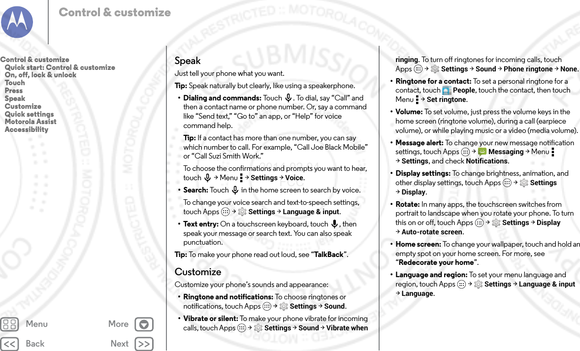 Back NextMenu MoreControl &amp; customizeSpeakJust tell your phone what you want.Tip: Speak naturally but clearly, like using a speakerphone.• Dialing and commands: Touch . To dial, say “Call” and then a contact name or phone number. Or, say a command like “Send text,” “Go to” an app, or “Help” for voice command help.Tip : If a contact has more than one number, you can say which number to call. For example, “Call Joe Black Mobile” or “Call Suzi Smith Work.”To choose the confirmations and prompts you want to hear, touch  &gt; Menu  &gt; Settings &gt; Voice.• Search: Touch  in the home screen to search by voice.To change your voice search and text-to-speech settings, touch Apps  &gt; Settings &gt; Language &amp; input.• Text entry: On a touchscreen keyboard, touch , then speak your message or search text. You can also speak punctuation.Tip: To make your phone read out loud, see “TalkB ack”.CustomizeCustomize your phone’s sounds and appearance:• Ringtone and notifications: To choose ringtones or notifications, touch Apps  &gt; Settings &gt; Sound.• Vibrate or silent: To make your phone vibrate for incoming calls, touch Apps  &gt; Settings &gt; Sound &gt; Vibrate when ringing. To turn off ringtones for incoming calls, touch Apps  &gt; Settings &gt; Sound &gt; Phone ringtone &gt; None.• Ringtone for a contact: To set a personal ringtone for a contact, touch People, touch the contact, then touch Menu  &gt; Set ringtone.•Volume: To set volume, just press the volume keys in the home screen (ringtone volume), during a call (earpiece volume), or while playing music or a video (media volume).• Message alert: To change your new message notification settings, touch Apps  &gt; Messaging &gt;Menu  &gt;Settings, and check Notifications.• Display settings: To change brightness, animation, and other display settings, touch Apps  &gt; Settings &gt;Display.•Rotate: In many apps, the touchscreen switches from portrait to landscape when you rotate your phone. To turn this on or off, touch Apps  &gt; Settings &gt; Display &gt;Auto-rotate screen.• Home screen: To change your wallpaper, touch and hold an empty spot on your home screen. For more, see “Redecorate your home”.• Language and region: To set your menu language and region, touch Apps  &gt; Settings &gt; Language &amp; input &gt;Language.Control &amp; customize   Quick start: Control &amp; customize   On, off, lock &amp; unlock   Touch   Press   Speak   Customize   Quick settings   Motorola Assist   Accessibility2014.02.04       FCC