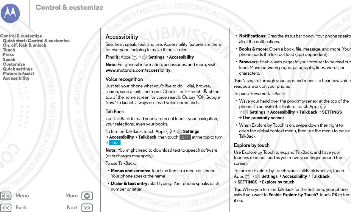 Back NextMenu MoreControl &amp; customizeAccessibilitySee, hear, speak, feel, and use. Accessibility features are there for everyone, helping to make things easier.Find it: Apps  &gt; Settings &gt; AccessibilityNote: For general information, accessories, and more, visit www.motorola.com/accessibility.Voice recognitionJust tell your phone what you’d like to do—dial, browse, search, send a text, and more. Check it out—touch  at the top of the home screen for voice search. Or, say “OK Google Now” to launch always-on smart voice commands.TalkBackUse TalkBack to read your screen out loud—your navigation, your selections, even your books.To turn on TalkBack, touch Apps  &gt; Settings &gt;Accessibility &gt; TalkBack, then touch  at the top to turn it .Note: You might need to download text-to-speech software (data charges may apply).To  u s e  Ta l k B a c k :• Menus and screens: Touch an item in a menu or screen. Your phone speaks the name.• Dialer &amp; text entry: Start typing. Your phone speaks each number or letter.OFFON• Notifications: Drag the status bar down. Your phone speaks all of the notifications.• Books &amp; more: Open a book, file, message, and more. Your phone reads the text out loud (app dependent).•Browsers: Enable web pages in your browser to be read out loud. Move between pages, paragraphs, lines, words, or characters.Tip:  Navigate through your apps and menus to hear how voice readouts work on your phone.To  p a u s e/r es um e  Ta l kB ac k:•Wave your hand over the proximity sensor at the top of the phone. To activate this feature, touch Apps  &gt;Settings &gt; Accessibility &gt; TalkBack &gt; SETTINGS &gt;Use proximity sensor.•When Explore by Touch is on, swipe down then right to open the global context menu, then use the menu to pause Talk B a ck.Explore by touchUse Explore by Touch to expand TalkBack, and have your touches read out loud as you move your finger around the screen.To turn on Explore by Touch when TalkBack is active, touch Apps  &gt; Settings &gt; Accessibility &gt; TalkBack &gt;SETTINGS &gt; Explore by touch.Tip:  When you turn on TalkBack for the first time, your phone asks if you want to Enable Explore by Touch? Tou c h  OK to turn it on.Control &amp; customize   Quick start: Control &amp; customize   On, off, lock &amp; unlock   Touch   Press   Speak   Customize   Quick settings   Motorola Assist   Accessibility2014.02.04       FCC