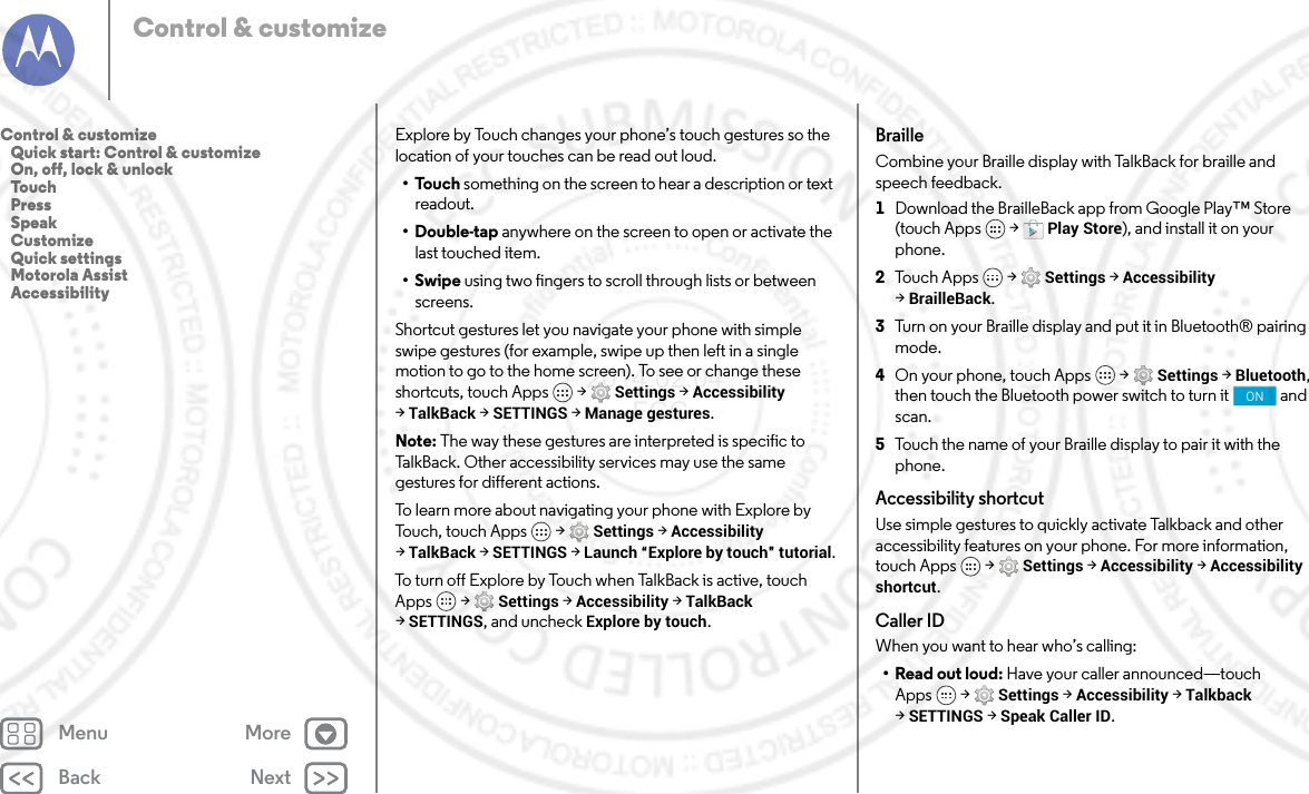 Back NextMenu MoreControl &amp; customizeExplore by Touch changes your phone’s touch gestures so the location of your touches can be read out loud.•Touch something on the screen to hear a description or text readout.•Double-tap anywhere on the screen to open or activate the last touched item.•Swipe using two fingers to scroll through lists or between screens.Shortcut gestures let you navigate your phone with simple swipe gestures (for example, swipe up then left in a single motion to go to the home screen). To see or change these shortcuts, touch Apps  &gt; Settings &gt; Accessibility &gt;TalkBack &gt; SETTINGS &gt; Manage gestures.Note: The way these gestures are interpreted is specific to TalkBack. Other accessibility services may use the same gestures for different actions.To learn more about navigating your phone with Explore by Touch, touch Apps  &gt; Settings &gt; Accessibility &gt;TalkBack &gt; SETTINGS &gt; Launch “Explore by touch” tutorial.To turn off Explore by Touch when TalkBack is active, touch Apps  &gt; Settings &gt; Accessibility &gt; TalkBack &gt;SETTINGS, and uncheck Explore by touch.BrailleCombine your Braille display with TalkBack for braille and speech feedback. 1Download the BrailleBack app from Google Play™ Store (touch Apps  &gt; Play Store), and install it on your phone.2Tou c h A pps  &gt; Settings &gt; Accessibility &gt;BrailleBack.3Turn on your Braille display and put it in Bluetooth® pairing mode.4On your phone, touch Apps  &gt; Settings &gt; Bluetooth, then touch the Bluetooth power switch to turn it  and scan.5Touch the name of your Braille display to pair it with the phone.Accessibility shortcutUse simple gestures to quickly activate Talkback and other accessibility features on your phone. For more information, touch Apps  &gt; Settings &gt; Accessibility &gt; Accessibility shortcut.Caller IDWhen you want to hear who’s calling:•Read out loud: Have your caller announced—touch Apps  &gt; Settings &gt; Accessibility &gt; Talkback &gt;SETTINGS &gt; Speak Caller ID.ONControl &amp; customize   Quick start: Control &amp; customize   On, off, lock &amp; unlock   Touch   Press   Speak   Customize   Quick settings   Motorola Assist   Accessibility2014.02.04       FCC