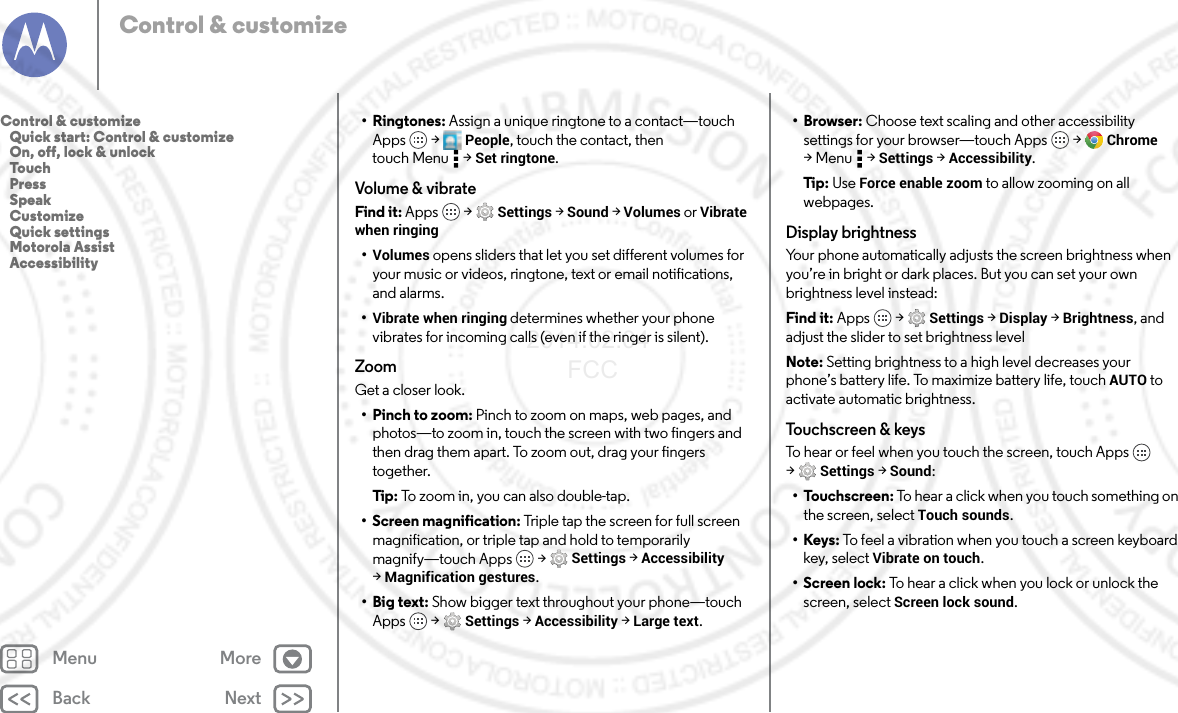 Back NextMenu MoreControl &amp; customize•Ringtones: Assign a unique ringtone to a contact—touch Apps  &gt;  People, touch the contact, then touch Menu  &gt; Set ringtone.Volume &amp; vibrateFind it: Apps  &gt; Settings &gt; Sound &gt; Volumes or Vibrate when ringing•Volumes opens sliders that let you set different volumes for your music or videos, ringtone, text or email notifications, and alarms.•Vibrate when ringing determines whether your phone vibrates for incoming calls (even if the ringer is silent).ZoomGet a closer look.• Pinch to zoom: Pinch to zoom on maps, web pages, and photos—to zoom in, touch the screen with two fingers and then drag them apart. To zoom out, drag your fingers together.Tip : To zoom in, you can also double-tap.• Screen magnification: Triple tap the screen for full screen magnification, or triple tap and hold to temporarily magnify—touch Apps  &gt; Settings &gt; Accessibility &gt;Magnification gestures.•Big text: Show bigger text throughout your phone—touch Apps  &gt; Settings &gt; Accessibility &gt; Large text.•Browser: Choose text scaling and other accessibility settings for your browser—touch Apps  &gt; Chrome &gt;Menu  &gt;Settings &gt; Accessibility.Tip : Use Force enable zoom to allow zooming on all webpages.Display brightnessYour phone automatically adjusts the screen brightness when you’re in bright or dark places. But you can set your own brightness level instead:Find it: Apps  &gt; Settings &gt; Display &gt; Brightness, and adjust the slider to set brightness levelNote: Setting brightness to a high level decreases your phone’s battery life. To maximize battery life, touch AUTO to activate automatic brightness.Touchscreen &amp; keysTo hear or feel when you touch the screen, touch Apps  &gt;Settings &gt; Sound:• Touchscreen: To hear a click when you touch something on the screen, select Touch sounds.•Keys: To feel a vibration when you touch a screen keyboard key, select Vibrate on touch.• Screen lock: To hear a click when you lock or unlock the screen, select Screen lock sound.Control &amp; customize   Quick start: Control &amp; customize   On, off, lock &amp; unlock   Touch   Press   Speak   Customize   Quick settings   Motorola Assist   Accessibility2014.02.04       FCC