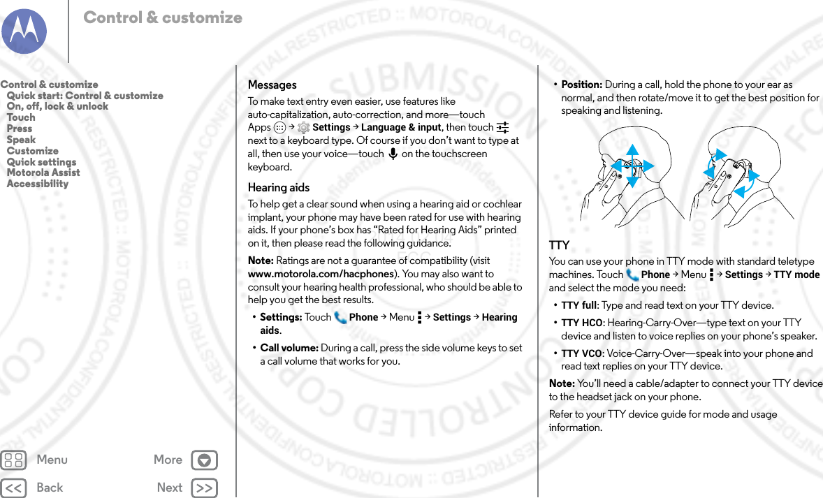 Back NextMenu MoreControl &amp; customizeMessagesTo make text entry even easier, use features like auto-capitalization, auto-correction, and more—touch Apps  &gt; Settings &gt; Language &amp; input, then touch  next to a keyboard type. Of course if you don’t want to type at all, then use your voice—touch on the touchscreen keyboard.Hearing aidsTo help get a clear sound when using a hearing aid or cochlear implant, your phone may have been rated for use with hearing aids. If your phone’s box has “Rated for Hearing Aids” printed on it, then please read the following guidance.Note: Ratings are not a guarantee of compatibility (visit www.motorola.com/hacphones). You may also want to consult your hearing health professional, who should be able to help you get the best results.• Settings: Tou ch Phone &gt;Menu  &gt;Settings &gt; Hearing aids.• Call volume: During a call, press the side volume keys to set a call volume that works for you.•Position: During a call, hold the phone to your ear as normal, and then rotate/move it to get the best position for speaking and listening.TTYYou can use your phone in TTY mode with standard teletype machines. Touch Phone &gt;Menu  &gt;Settings &gt; TTY mode and select the mode you need:•TTY full: Type and read text on your TTY device.•TTY HCO: Hearing-Carry-Over—type text on your TTY device and listen to voice replies on your phone’s speaker.•TTY VCO: Voice-Carry-Over—speak into your phone and read text replies on your TTY device.Note: You’ll need a cable/adapter to connect your TTY device to the headset jack on your phone.Refer to your TTY device guide for mode and usage information.Control &amp; customize   Quick start: Control &amp; customize   On, off, lock &amp; unlock   Touch   Press   Speak   Customize   Quick settings   Motorola Assist   Accessibility2014.02.04       FCC