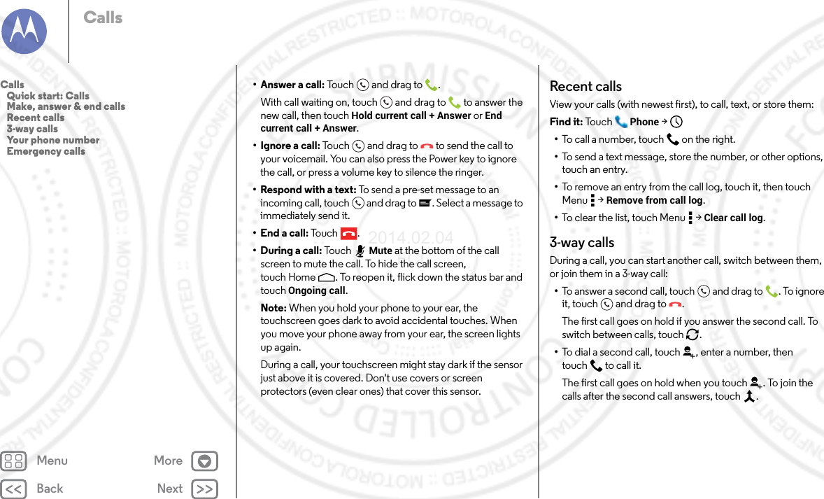 Back NextMenu MoreCalls• Answer a call: Touch and drag to .With call waiting on, touch and drag to  to answer the new call, then touch Hold current call + Answer or End current call + Answer. •Ignore a call: Touch and drag to  to send the call to your voicemail. You can also press the Power key to ignore the call, or press a volume key to silence the ringer.• Respond with a text: To send a pre-set message to an incoming call, touch  and drag to . Select a message to immediately send it.• End a call: Tou ch .•During a call: To uc h Mute at the bottom of the call screen to mute the call. To hide the call screen, touch Home . To reopen it, flick down the status bar and touch Ongoing call.Note: When you hold your phone to your ear, the touchscreen goes dark to avoid accidental touches. When you move your phone away from your ear, the screen lights up again.During a call, your touchscreen might stay dark if the sensor just above it is covered. Don&apos;t use covers or screen protectors (even clear ones) that cover this sensor.Recent callsView your calls (with newest first), to call, text, or store them:Find it: To u c h Phone &gt;•To c a ll  a n u mb e r,  touch on the right.•To send a text message, store the number, or other options, touch an entry.•To remove an entry from the call log, touch it, then touch Menu  &gt; Remove from call log.•To clear the list, touch Menu  &gt; Clear call log.3-way callsDuring a call, you can start another call, switch between them, or join them in a 3-way call:•To answer a second call, touch and drag to . To ignore it, touch and drag to .The first call goes on hold if you answer the second call. To switch between calls, touch  .•To dial a second call, touch , enter a number, then touch  to call it.The first call goes on hold when you touch . To join the calls after the second call answers, touch  .Calls   Quick start: Calls   Make, answer &amp; end calls   Recent calls   3-way calls   Your phone number   Emergency calls2014.02.04       FCC