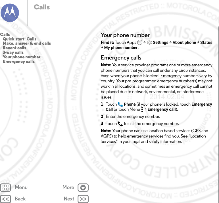 Back NextMenu MoreCallsYour phone numberFind it: To u c h  A p ps  &gt; Settings &gt; About phone &gt; Status &gt;My phone number.Emergency callsNote: Your service provider programs one or more emergency phone numbers that you can call under any circumstances, even when your phone is locked. Emergency numbers vary by country. Your pre-programmed emergency number(s) may not work in all locations, and sometimes an emergency call cannot be placed due to network, environmental, or interference issues.  1Tou c h Phone (if your phone is locked, touch Emergency Call or touch Menu  &gt; Emergency call).2Enter the emergency number.3Touch  to call the emergency number.Note: Your phone can use location based services (GPS and AGPS) to help emergency services find you. See “Location Services” in your legal and safety information.Calls   Quick start: Calls   Make, answer &amp; end calls   Recent calls   3-way calls   Your phone number   Emergency calls2014.02.04       FCC