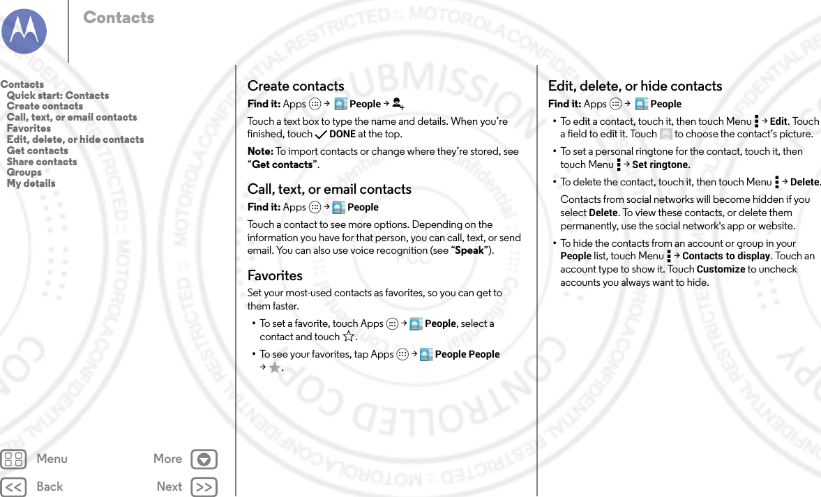 Back NextMenu MoreContactsCreate contactsFind it: Apps  &gt;   People &gt;Touch a text box to type the name and details. When you’re finished, touch DONE at the top.Note: To import contacts or change where they’re stored, see “Get contacts”.Call, text, or email contactsFind it: Apps  &gt; PeopleTouch a contact to see more options. Depending on the information you have for that person, you can call, text, or send email. You can also use voice recognition (see “Speak”).FavoritesSet your most-used contacts as favorites, so you can get to them faster.•To set a favorite, touch Apps  &gt; People, select a contact and touch .•To see your favorites, tap Apps  &gt; People People &gt;.Edit, delete, or hide contactsFind it: Apps  &gt;   People•To edit a contact, touch it, then touch Menu  &gt; Edit. Touch a field to edit it. Touch  to choose the contact’s picture.•To set a personal ringtone for the contact, touch it, then touch Menu  &gt; Set ringtone.•To delete the contact, touch it, then touch Menu  &gt; Delete.Contacts from social networks will become hidden if you select Delete. To view these contacts, or delete them permanently, use the social network&apos;s app or website.•To hide the contacts from an account or group in your People list, touch Menu  &gt; Contacts to display. Touch an account type to show it. Touch Customize to uncheck accounts you always want to hide.Contacts   Quick start: Contacts   Create contacts   Call, text, or email contacts   Favorites   Edit, delete, or hide contacts   Get contacts   Share contacts   Groups   My details2014.02.04       FCC