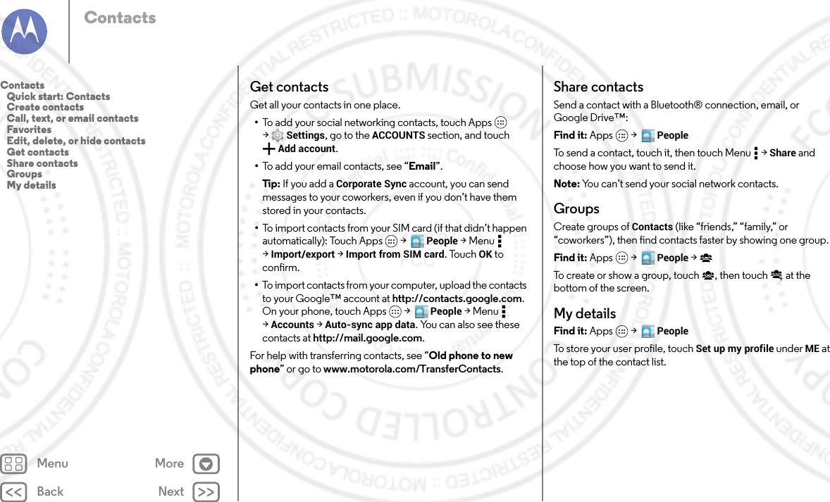 Back NextMenu MoreContactsGet contactsGet all your contacts in one place.•To add your social networking contacts, touch Apps  &gt;Settings, go to the ACCOUNTS section, and touch Add account.•To add your email contacts, see “Email”.Tip : If you add a Corporate Sync account, you can send messages to your coworkers, even if you don’t have them stored in your contacts.•To import contacts from your SIM card (if that didn’t happen automatically): Touch Apps  &gt;   People &gt;Menu  &gt;Import/export &gt; Import from SIM card. Touch OK to confirm.•To import contacts from your computer, upload the contacts to your Google™ account at http://contacts.google.com. On your phone, touch Apps  &gt;   People &gt;Menu  &gt;Accounts &gt; Auto-sync app data. You can also see these contacts at http://mail.google.com.For help with transferring contacts, see “Old phone to new phone” or go to www.motorola.com/TransferContacts.Share contactsSend a contact with a Bluetooth® connection, email, or Google Drive™:Find it: Apps  &gt;   PeopleTo send a contact, touch it, then touch Menu  &gt; Share and choose how you want to send it.Note: You can’t send your social network contacts.GroupsCreate groups of Contacts (like “friends,” “family,” or “coworkers”), then find contacts faster by showing one group.Find it: Apps  &gt;   People &gt;To create or show a group, touch , then touch  at the bottom of the screen.My detailsFind it: Apps  &gt;   PeopleTo store your user profile, touch Set up my profile under ME at the top of the contact list.Contacts   Quick start: Contacts   Create contacts   Call, text, or email contacts   Favorites   Edit, delete, or hide contacts   Get contacts   Share contacts   Groups   My details2014.02.04       FCC