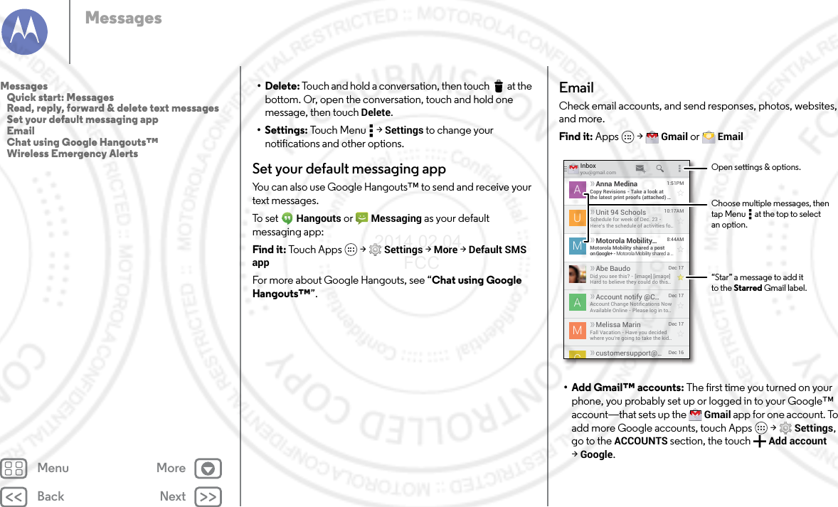 Back NextMenu MoreMessages• Delete: Touch and hold a conversation, then touch  at the bottom. Or, open the conversation, touch and hold one message, then touch Delete.• Settings: Touch Menu  &gt; Settings to change your notifications and other options.Set your default messaging appYou can also use Google Hangouts™ to send and receive your text messages.To  s e t   Hangouts or  Messaging as your default messaging app:Find it: Tou ch A pp s  &gt; Settings &gt; More &gt; Default SMS appFor more about Google Hangouts, see “Chat using Google Hangouts™”.EmailCheck email accounts, and send responses, photos, websites, and more.Find it: Apps  &gt; Gmail or  Email•Add Gmail™ accounts: The first time you turned on your phone, you probably set up or logged in to your Google™ account—that sets up the  Gmail app for one account. To add more Google accounts, touch Apps  &gt; Settings, go to the ACCOUNTS section, the touch Add account &gt;Google.Inboxyou@gmail.com1:51PMAnna MedinaCopy Revisions - Take a look atthe latest print proofs (attached) ...ADec 17Melissa MarinFall Vacation - Have you decidedwhere you’re going to take the kid...MDec 16customersupport@...10:17AMUnit 94 SchoolsSchedule for week of Dec. 23 -Here’s the schedule of activities fo...U8:44AMMotorola Mobility...Motorola Mobility shared a poston Google+ - Motorola Mobility shared a ...MDec 17Account notify @C...Account Change Notiﬁcations NowAvailable Online - Please log in to...ADec 17Abe BaudoDid you see this? - [image] [image]Hard to believe they could do this...ACOpen settings &amp; options.“Star” a message to add itto the Starred Gmail label.Choose multiple messages, then tap Menu      at the top to select an option.Messages   Quick start: Messages   Read, reply, forward &amp; delete text messages   Set your default messaging app   Email   Chat using Google Hangouts™   Wireless Emergency Alerts2014.02.04       FCC