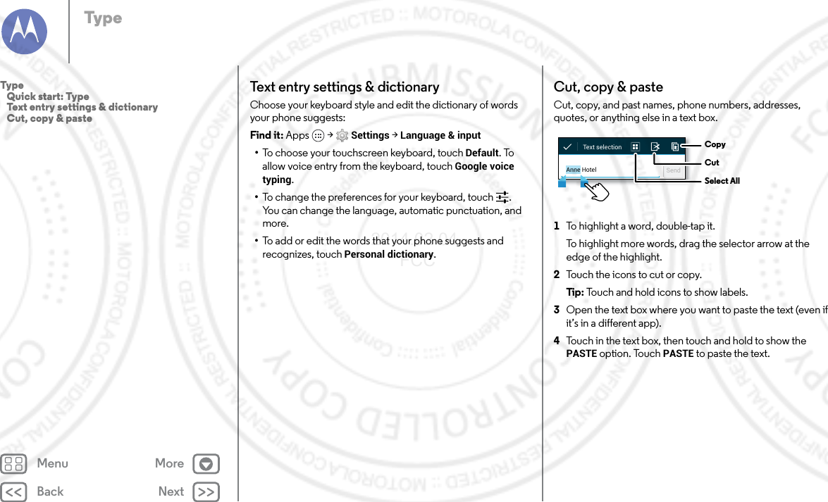 Back NextMenu MoreTypeText entry settings &amp; dictionaryChoose your keyboard style and edit the dictionary of words your phone suggests:Find it: Apps  &gt; Settings &gt; Language &amp; input•To choose your touchscreen keyboard, touch Default. To allow voice entry from the keyboard, touch Google voice typing.•To change the preferences for your keyboard, touch . You can change the language, automatic punctuation, and more.•To add or edit the words that your phone suggests and recognizes, touch Personal dictionary.Cut, copy &amp; pasteCut, copy, and past names, phone numbers, addresses, quotes, or anything else in a text box.  1To highlight a word, double-tap it.To highlight more words, drag the selector arrow at the edge of the highlight.2Touch the icons to cut or copy.Tip : Touch and hold icons to show labels.3Open the text box where you want to paste the text (even if it’s in a different app).4Touch in the text box, then touch and hold to show the PASTE option. Touch PASTE to paste the text.Anne Hotel SendText selection CopyCutSelect AllType   Quick start: Type   Text entry settings &amp; dictionary   Cut, copy &amp; paste2014.02.04       FCC