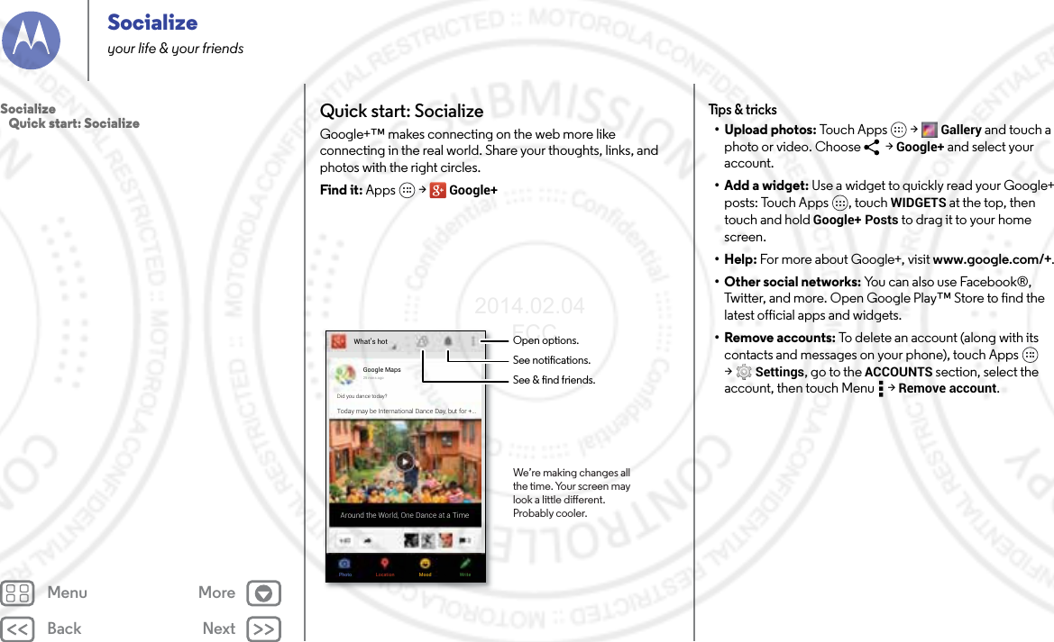 Back NextMenu MoreSocializeyour life &amp; your friendsQuick start: SocializeGoogle+™ makes connecting on the web more like connecting in the real world. Share your thoughts, links, and photos with the right circles.Find it: Apps  &gt; Google+What’s hotPhoto WriteMoodLocationGoogle Maps25 mins agoDid you dance today?Today may be International Dance Day, but for +...Around the World, One Dance at a TimeOpen options.See notications.See &amp; nd friends.We’re making changes allthe time. Your screen maylook a little dierent.Probably cooler.Tips &amp; tricks• Upload photos: Tou c h A pps  &gt; Gallery and touch a photo or video. Choose   &gt; Google+ and select your account.•Add a widget: Use a widget to quickly read your Google+ posts: Touch Apps , touch WIDGETS at the top, then touch and hold Google+ Posts to drag it to your home screen.•Help: For more about Google+, visit www.google.com/+.• Other social networks: You can also use Facebook®, Twitter, and more. Open Google Play™ Store to find the latest official apps and widgets.• Remove accounts: To delete an account (along with its contacts and messages on your phone), touch Apps  &gt;Settings, go to the ACCOUNTS section, select the account, then touch Menu  &gt; Remove account.Socialize   Quick start: Socialize2014.02.04       FCC