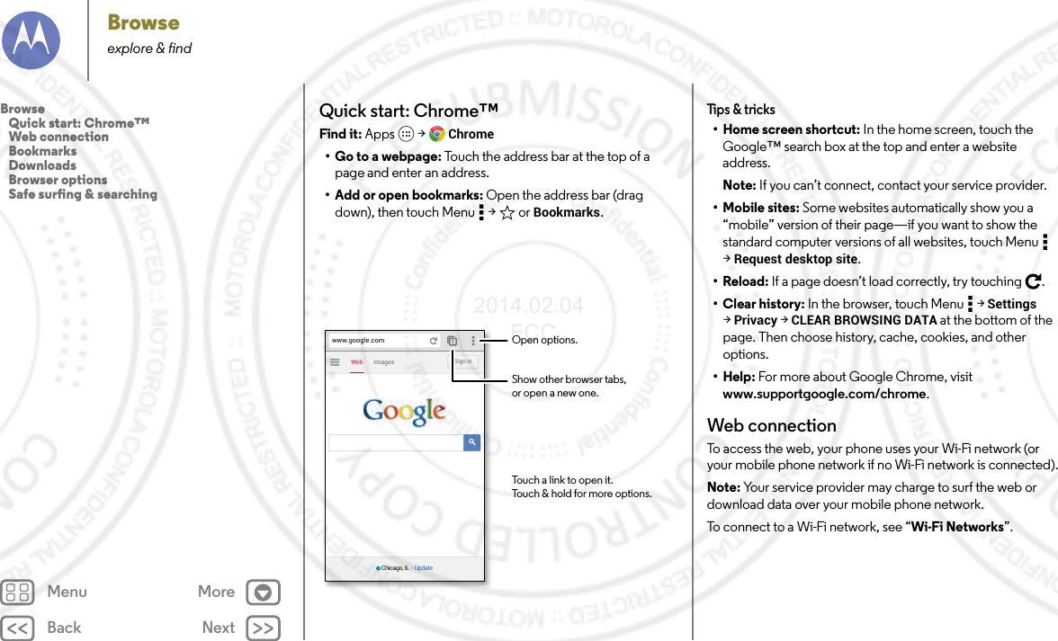 Back NextMenu MoreBrowseexplore &amp; findQuick start: Chrome™Find it: Apps  &gt; Chrome• Go to a webpage: Touch the address bar at the top of a page and enter an address.• Add or open bookmarks: Open the address bar (drag down), then touch Menu  &gt;  or Bookmarks.ImagesWebSign inwww.google.comChicago, IL - UpdateOpen options.Show other browser tabs,or open a new one.Touch a link to open it.Touch &amp; hold for more options.Tips &amp; tricks• Home screen shortcut: In the home screen, touch the Google™ search box at the top and enter a website address.Note: If you can’t connect, contact your service provider.• Mobile sites: Some websites automatically show you a “mobile” version of their page—if you want to show the standard computer versions of all websites, touch Menu  &gt;Request desktop site.•Reload: If a page doesn’t load correctly, try touching .•Clear history: In the browser, touch Menu  &gt; Settings &gt;Privacy &gt; CLEAR BROWSING DATA at the bottom of the page. Then choose history, cache, cookies, and other options.•Help: For more about Google Chrome, visit www.supportgoogle.com/chrome.Web connectionTo access the web, your phone uses your Wi-Fi network (or your mobile phone network if no Wi-Fi network is connected).Note: Your service provider may charge to surf the web or download data over your mobile phone network.To connect to a Wi-Fi network, see “Wi-Fi Networks”.Browse   Quick start: Chrome™   Web connection   Bookmarks   Downloads   Browser options   Safe surfing &amp; searching2014.02.04       FCC