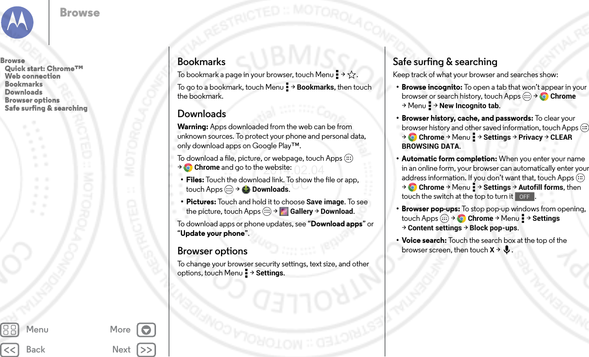 Back NextMenu MoreBrowseBookmarksTo bookmark a page in your browser, touch Menu  &gt; .To go to a bookmark, touch Menu  &gt; Bookmarks, then touch the bookmark.DownloadsWarning: Apps downloaded from the web can be from unknown sources. To protect your phone and personal data, only download apps on Google Play™.To download a file, picture, or webpage, touch Apps  &gt;Chrome and go to the website:•Files: Touch the download link. To show the file or app, touch Apps  &gt; Downloads.•Pictures: Touch and hold it to choose Save image. To see the picture, touch Apps  &gt; Gallery &gt; Download.To download apps or phone updates, see “Download apps” or “Update your phone”.Browser optionsTo change your browser security settings, text size, and other options, touch Menu  &gt; Settings.Safe surfing &amp; searchingKeep track of what your browser and searches show:•Browse incognito: To open a tab that won’t appear in your browser or search history, touch Apps  &gt; Chrome &gt;Menu  &gt;New Incognito tab.• Browser history, cache, and passwords: To c le ar y o ur browser history and other saved information, touch Apps  &gt;Chrome &gt;Menu  &gt;Settings &gt; Privacy &gt; CLEAR BROWSING DATA.•Automatic form completion: When you enter your name in an online form, your browser can automatically enter your address information. If you don’t want that, touch Apps  &gt;Chrome &gt;Menu  &gt;Settings &gt; Autofill forms, then touch the switch at the top to turn it .• Browser pop-ups: To stop pop-up windows from opening, touch Apps  &gt; Chrome &gt;Menu  &gt;Settings &gt;Content settings &gt; Block pop-ups.• Voice search: Touch the search box at the top of the browser screen, then touch X &gt;.OFFBrowse   Quick start: Chrome™   Web connection   Bookmarks   Downloads   Browser options   Safe surfing &amp; searching2014.02.04       FCC