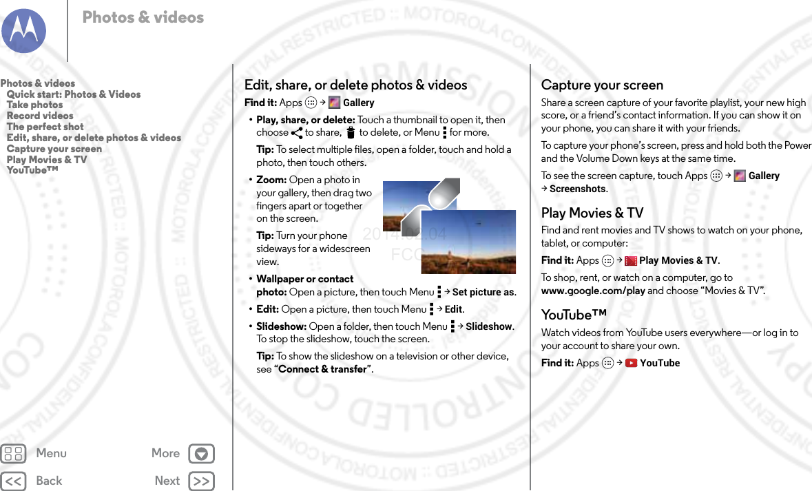 Back NextMenu MorePhotos &amp; videosEdit, share, or delete photos &amp; videosFind it: Apps  &gt; Gallery• Play, share, or delete: Touch a thumbnail to open it, then choose  to share,  to delete, or Menu  for more.Tip : To select multiple files, open a folder, touch and hold a photo, then touch others.• Zoom: Open a photo in your gallery, then drag two fingers apart or together on the screen.Tip : Tu rn  y o ur  ph o ne  sideways for a widescreen view.• Wallpaper or contact photo: Open a picture, then touch Menu  &gt; Set picture as.•Edit: Open a picture, then touch Menu  &gt; Edit.•Slideshow: Open a folder, then touch Menu  &gt; Slideshow. To stop the slideshow, touch the screen.Tip : To show the slideshow on a television or other device, see “Connect &amp; transfer”.Capture your screenShare a screen capture of your favorite playlist, your new high score, or a friend’s contact information. If you can show it on your phone, you can share it with your friends.To capture your phone’s screen, press and hold both the Power and the Volume Down keys at the same time.To see the screen capture, touch Apps &gt; Gallery &gt;Screenshots.Play Movies &amp; TVFind and rent movies and TV shows to watch on your phone, tablet, or computer:Find it: Apps  &gt; Play Movies &amp; TV.To shop, rent, or watch on a computer, go to www.google.com/play and choose “Movies &amp; TV”.Yo uTu b e ™Watch videos from YouTube users everywhere—or log in to your account to share your own.Find it: Apps  &gt; YouTubePhotos &amp; videos   Quick start: Photos &amp; Videos   Take photos   Record videos   The perfect shot   Edit, share, or delete photos &amp; videos   Capture your screen   Play Movies &amp; TV   YouTube™2014.02.04       FCC