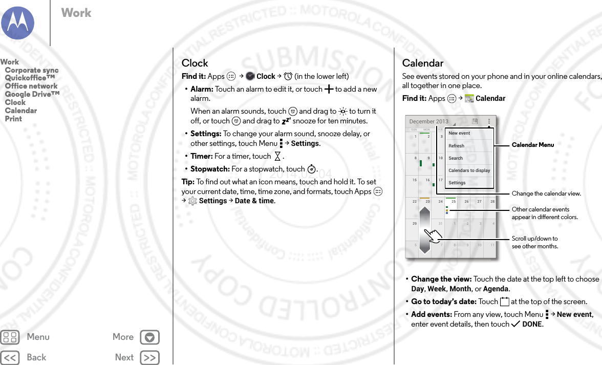 Back NextMenu MoreWorkClockFind it: Apps  &gt; Clock &gt;   (in the lower left)•Alarm: Touch an alarm to edit it, or touch  to add a new alarm.When an alarm sounds, touch  and drag to  to turn it off, or touch  and drag to  snooze for ten minutes.• Settings: To change your alarm sound, snooze delay, or other settings, touch Menu  &gt; Settings.•Timer: For a timer, touch .•Stopwatch: For a stopwatch, touch .Tip: To find out what an icon means, touch and hold it. To set your current date, time, time zone, and formats, touch Apps  &gt;Settings &gt; Date &amp; time.CalendarSee events stored on your phone and in your online calendars, all together in one place.Find it: Apps  &gt; Calendar• Change the view: Touch the date at the top left to choose Day, Week, Month, or Agenda.• Go to today’s date: Touch  at the top of the screen.•Add events: From any view, touch Menu  &gt; New event, enter event details, then touch  DONE.172345622 2823 24 25 26 2729 430 31 1 2 351177891015 2116 17 18 19 20814910111213SUN FRITHUWEDTUEMON SATDecember 2013 187777777345621111171819201444444440111213FRFRFRIIITHTHTHUUUWEWEWEDDDESASASATTTTTTNew eventSettingsCalendars to displaySearchRefresh Calendar MenuChange the calendar view.Other calendar eventsappear in dierent colors.Scroll up/down tosee other months.Work   Corporate sync   Quickoffice™   Office network   Google Drive™   Clock   Calendar   Print2014.02.04       FCC