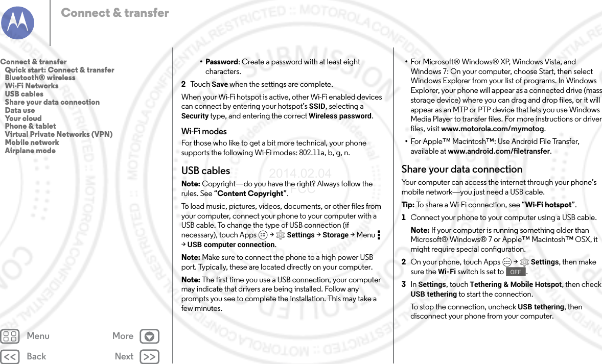 Back NextMenu MoreConnect &amp; transfer•Password: Create a password with at least eight characters.2To u c h   Save when the settings are complete.When your Wi-Fi hotspot is active, other Wi-Fi enabled devices can connect by entering your hotspot’s SSID, selecting a Security type, and entering the correct Wireless password.Wi-Fi modesFor those who like to get a bit more technical, your phone supports the following Wi-Fi modes: 802.11a,b,g,n.USB cablesNote: Copyright—do you have the right? Always follow the rules. See “Content Copyright”.To load music, pictures, videos, documents, or other files from your computer, connect your phone to your computer with a USB cable. To change the type of USB connection (if necessary), touch Apps  &gt; Settings &gt; Storage &gt;Menu  &gt;USB computer connection.Note: Make sure to connect the phone to a high power USB port. Typically, these are located directly on your computer.Note: The first time you use a USB connection, your computer may indicate that drivers are being installed. Follow any prompts you see to complete the installation. This may take a few minutes.•For Microsoft® Windows® XP, Windows Vista, and Windows 7: On your computer, choose Start, then select Windows Explorer from your list of programs. In Windows Explorer, your phone will appear as a connected drive (mass storage device) where you can drag and drop files, or it will appear as an MTP or PTP device that lets you use Windows Media Player to transfer files. For more instructions or driver files, visit www.motorola.com/mymotog.•For Apple™ Macintosh™: Use Android File Transfer, available at www.android.com/filetransfer.Share your data connectionYour computer can access the internet through your phone’s mobile network—you just need a USB cable.Tip:  To share a Wi-Fi connection, see “Wi-Fi hotspot”.  1Connect your phone to your computer using a USB cable.Note: If your computer is running something older than Microsoft® Windows® 7 or Apple™ Macintosh™ OSX, it might require special configuration.2On your phone, touch Apps  &gt; Settings, then make sure the Wi-Fi switch is set to .3In Settings, touch Tethering &amp; Mobile Hotspot, then check USB tethering to start the connection.To stop the connection, uncheck USB tethering, then disconnect your phone from your computer.OFFConnect &amp; transfer   Quick start: Connect &amp; transfer   Bluetooth® wireless   Wi-Fi Networks   USB cables   Share your data connection   Data use   Your cloud   Phone &amp; tablet   Virtual Private Networks (VPN)   Mobile network   Airplane mode2014.02.04       FCC