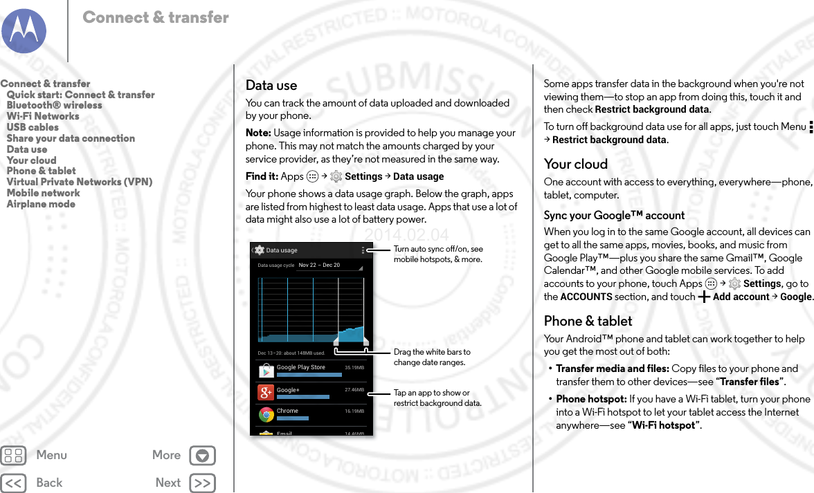 Back NextMenu MoreConnect &amp; transferData useYou can track the amount of data uploaded and downloaded by your phone.Note: Usage information is provided to help you manage your phone. This may not match the amounts charged by your service provider, as they’re not measured in the same way.Find it: Apps  &gt; Settings &gt; Data usageYour phone shows a data usage graph. Below the graph, apps are listed from highest to least data usage. Apps that use a lot of data might also use a lot of battery power.Dec 13-20: about 148MB used.Data usage14 46MBEmail27.46MBGoogle+35.19MBGoogle Play Store16.19MBChromeNov 22 - Dec 20Data usage cycleTurn auto sync o/on, seemobile hotspots, &amp; more.Drag the white bars tochange date ranges.Tap an app to show orrestrict background data.Some apps transfer data in the background when you&apos;re not viewing them—to stop an app from doing this, touch it and then check Restrict background data.To turn off background data use for all apps, just touch Menu  &gt;Restrict background data.Your cloudOne account with access to everything, everywhere—phone, tablet, computer.Sync your Google™ accountWhen you log in to the same Google account, all devices can get to all the same apps, movies, books, and music from Google Play™—plus you share the same Gmail™, Google Calendar™, and other Google mobile services. To add accounts to your phone, touch Apps  &gt; Settings, go to the ACCOUNTS section, and touch Add account &gt; Google.Phone &amp; tabletYour Android™ phone and tablet can work together to help you get the most out of both:• Transfer media and files: Copy files to your phone and transfer them to other devices—see “Tra nsfer  f iles ”.• Phone hotspot: If you have a Wi-Fi tablet, turn your phone into a Wi-Fi hotspot to let your tablet access the Internet anywhere—see “Wi-Fi hotspot”.Connect &amp; transfer   Quick start: Connect &amp; transfer   Bluetooth® wireless   Wi-Fi Networks   USB cables   Share your data connection   Data use   Your cloud   Phone &amp; tablet   Virtual Private Networks (VPN)   Mobile network   Airplane mode2014.02.04       FCC