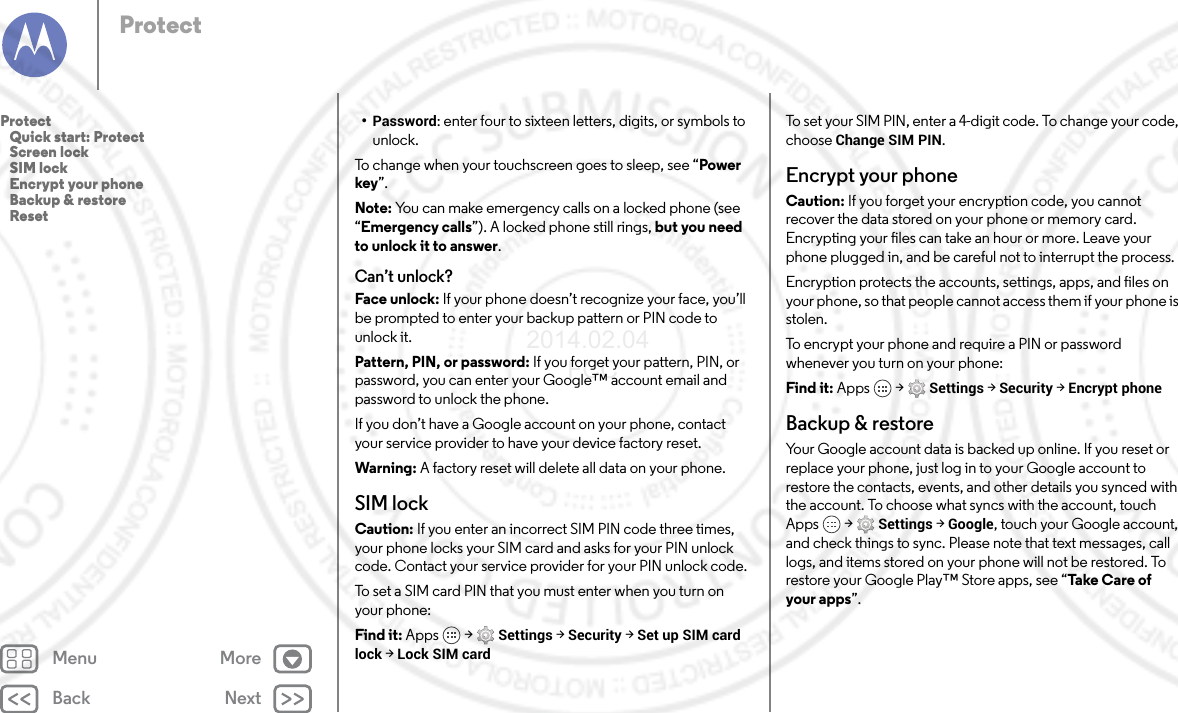 Back NextMenu MoreProtect•Password: enter four to sixteen letters, digits, or symbols to unlock.To change when your touchscreen goes to sleep, see “Power key”.Note: You can make emergency calls on a locked phone (see “Emergency calls”). A locked phone still rings, but you need to unlock it to answer.Can’t unlock?Face unlock: If your phone doesn’t recognize your face, you’ll be prompted to enter your backup pattern or PIN code to unlock it.Pattern, PIN, or password: If you forget your pattern, PIN, or password, you can enter your Google™ account email and password to unlock the phone.If you don’t have a Google account on your phone, contact your service provider to have your device factory reset.Warning: A factory reset will delete all data on your phone.SIM lockCaution: If you enter an incorrect SIM PIN code three times, your phone locks your SIM card and asks for your PIN unlock code. Contact your service provider for your PIN unlock code.To set a SIM card PIN that you must enter when you turn on your phone:Find it: Apps  &gt; Settings &gt; Security &gt; Set up SIM card lock &gt; Lock SIM cardTo set your SIM PIN, enter a 4-digit code. To change your code, choose Change SIM PIN.Encrypt your phoneCaution: If you forget your encryption code, you cannot recover the data stored on your phone or memory card. Encrypting your files can take an hour or more. Leave your phone plugged in, and be careful not to interrupt the process.Encryption protects the accounts, settings, apps, and files on your phone, so that people cannot access them if your phone is stolen.To encrypt your phone and require a PIN or password whenever you turn on your phone:Find it: Apps  &gt; Settings &gt; Security &gt; Encrypt phoneBackup &amp; restoreYour Google account data is backed up online. If you reset or replace your phone, just log in to your Google account to restore the contacts, events, and other details you synced with the account. To choose what syncs with the account, touch Apps  &gt; Settings &gt; Google, touch your Google account, and check things to sync. Please note that text messages, call logs, and items stored on your phone will not be restored. To restore your Google Play™ Store apps, see “Ta ke  C are of  your apps”.Protect   Quick start: Protect   Screen lock   SIM lock   Encrypt your phone   Backup &amp; restore   Reset2014.02.04       FCC