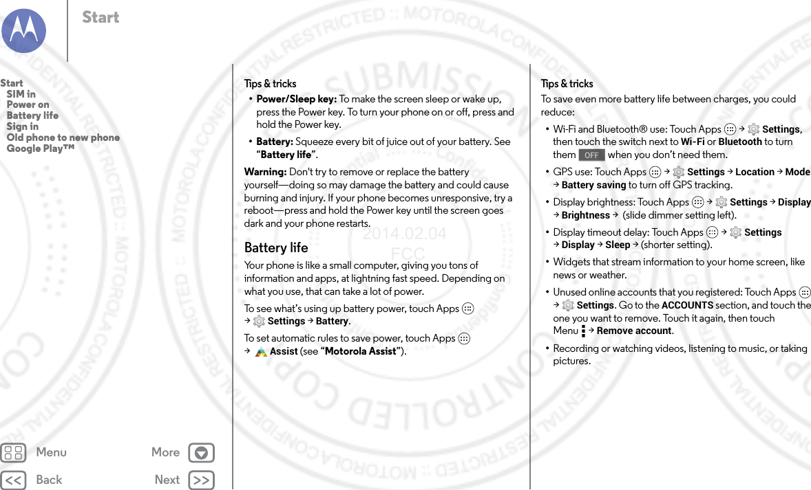 Back NextMenu MoreStartTips &amp; tricks•Power/Sleep key: To make the screen sleep or wake up, press the Power key. To turn your phone on or off, press and hold the Power key.• Battery: Squeeze every bit of juice out of your battery. See “Battery life”.Warning: Don&apos;t try to remove or replace the battery yourself—doing so may damage the battery and could cause burning and injury. If your phone becomes unresponsive, try a reboot—press and hold the Power key until the screen goes dark and your phone restarts.Battery lifeYour phone is like a small computer, giving you tons of information and apps, at lightning fast speed. Depending on what you use, that can take a lot of power.To see what’s using up battery power, touch Apps  &gt;Settings &gt; Battery.To set automatic rules to save power, touch Apps  &gt;Assist (see “Motorola Assist”).Tips &amp; tricksTo save even more battery life between charges, you could reduce:•Wi-Fi and Bluetooth® use: Touch Apps  &gt; Settings, then touch the switch next to Wi-Fi or Bluetooth to turn them   when you don’t need them.•GPS use: Touch Apps  &gt; Settings &gt; Location &gt; Mode &gt;Battery saving to turn off GPS tracking.•Display brightness: Touch Apps  &gt; Settings &gt; Display &gt;Brightness &gt;  (slide dimmer setting left).•Display timeout delay: Touch Apps  &gt; Settings &gt;Display &gt; Sleep &gt; (shorter setting).•Widgets that stream information to your home screen, like news or weather.•Unused online accounts that you registered: Touch Apps  &gt;Settings. Go to the ACCOUNTS section, and touch the one you want to remove. Touch it again, then touch Menu &gt; Remove account.•Recording or watching videos, listening to music, or taking pictures.OFFStart   SIM in   Power on   Battery life   Sign in   Old phone to new phone   Google Play™2014.02.04       FCC