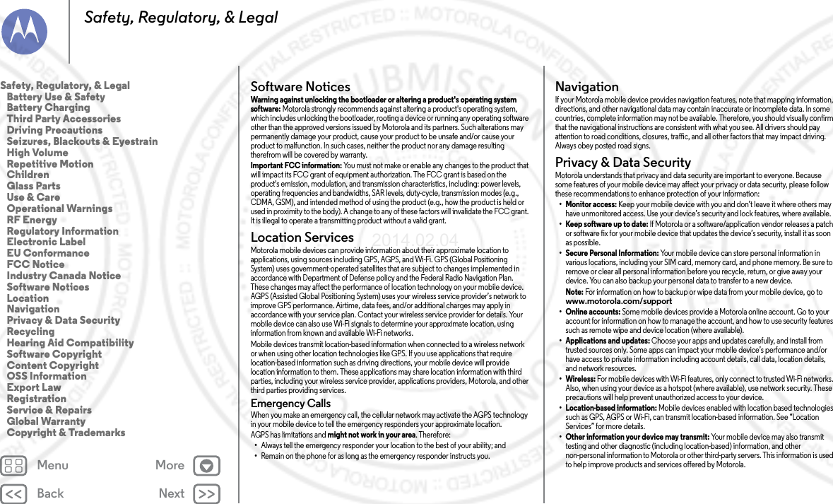 Back NextMenu MoreSafety, Regulatory, &amp; LegalSoftware NoticesSoftware NoticesWarning against unlocking the bootloader or altering a product&apos;s operating system software: Motorola strongly recommends against altering a product&apos;s operating system, which includes unlocking the bootloader, rooting a device or running any operating software other than the approved versions issued by Motorola and its partners. Such alterations may permanently damage your product, cause your product to be unsafe and/or cause your product to malfunction. In such cases, neither the product nor any damage resulting therefrom will be covered by warranty.Important FCC information: You must not make or enable any changes to the product that will impact its FCC grant of equipment authorization. The FCC grant is based on the product&apos;s emission, modulation, and transmission characteristics, including: power levels, operating frequencies and bandwidths, SAR levels, duty-cycle, transmission modes (e.g., CDMA, GSM), and intended method of using the product (e.g., how the product is held or used in proximity to the body). A change to any of these factors will invalidate the FCC grant. It is illegal to operate a transmitting product without a valid grant.Location ServicesLocationMotorola mobile devices can provide information about their approximate location to applications, using sources including GPS, AGPS, and Wi-Fi. GPS (Global Positioning System) uses government-operated satellites that are subject to changes implemented in accordance with Department of Defense policy and the Federal Radio Navigation Plan. These changes may affect the performance of location technology on your mobile device. AGPS (Assisted Global Positioning System) uses your wireless service provider’s network to improve GPS performance. Airtime, data fees, and/or additional charges may apply in accordance with your service plan. Contact your wireless service provider for details. Your mobile device can also use Wi-Fi signals to determine your approximate location, using information from known and available Wi-Fi networks.Mobile devices transmit location-based information when connected to a wireless network or when using other location technologies like GPS. If you use applications that require location-based information such as driving directions, your mobile device will provide location information to them. These applications may share location information with third parties, including your wireless service provider, applications providers, Motorola, and other third parties providing services.Emergency CallsWhen you make an emergency call, the cellular network may activate the AGPS technology in your mobile device to tell the emergency responders your approximate location.AGPS has limitations and might not work in your area. Therefore:•Always tell the emergency responder your location to the best of your ability; and•Remain on the phone for as long as the emergency responder instructs you.NavigationNavigat ionIf your Motorola mobile device provides navigation features, note that mapping information, directions, and other navigational data may contain inaccurate or incomplete data. In some countries, complete information may not be available. Therefore, you should visually confirm that the navigational instructions are consistent with what you see. All drivers should pay attention to road conditions, closures, traffic, and all other factors that may impact driving. Always obey posted road signs.Privacy &amp; Data SecurityPrivacy &amp; Data Secu rityMotorola understands that privacy and data security are important to everyone. Because some features of your mobile device may affect your privacy or data security, please follow these recommendations to enhance protection of your information:• Monitor access: Keep your mobile device with you and don’t leave it where others may have unmonitored access. Use your device’s security and lock features, where available.• Keep software up to date: If Motorola or a software/application vendor releases a patch or software fix for your mobile device that updates the device’s security, install it as soon as possible.• Secure Personal Information: Your mobile device can store personal information invarious locations, including your SIM card, memory card, and phone memory. Be sure toremove or clear all personal information before you recycle, return, or give away your device. You can also backup your personal data to transfer to a new device.Note: For information on how to backup or wipe data from your mobile device, go to www.motorola.com/support•Online accounts: Some mobile devices provide a Motorola online account. Go to youraccount for information on how to manage the account, and how to use security features such as remote wipe and device location (where available).• Applications and updates: Choose your apps and updates carefully, and install fromtrusted sources only. Some apps can impact your mobile device’s performance and/or have access to private information including account details, call data, location details, and network resources.• Wireless: For mobile devices with Wi-Fi features, only connect to trusted Wi-Fi networks. Also, when using your device as a hotspot (where available), use network security. These precautions will help prevent unauthorized access to your device.• Location-based information: Mobile devices enabled with location based technologies such as GPS, AGPS or Wi-Fi, can transmit location-based information. See “Location Services” for more details.• Other information your device may transmit: Your mobile device may also transmittesting and other diagnostic (including location-based) information, and other non-personal information to Motorola or other third-party servers. This information is used to help improve products and services offered by Motorola.Safety, Regulatory, &amp; Legal   Battery Use &amp; Safety   Battery Charging  Third Party Accessories   Driving Precautions   Seizures, Blackouts &amp; Eyestrain   High Volume   Repetitive Motion   Children   Glass Parts   Use &amp; Care   Operational Warnings   RF Energy   Regulatory Information   Electronic Label   EU Conformance   FCC Notice   Industry Canada Notice   Software Notices   Location   Navigation  Privacy &amp; Data Security   Recycling   Hearing Aid Compatibility   Software Copyright   Content Copyright   OSS Information   Export Law   Registration   Service &amp; Repairs   Global Warranty   Copyright &amp; Trademarks2014.02.04      FCC